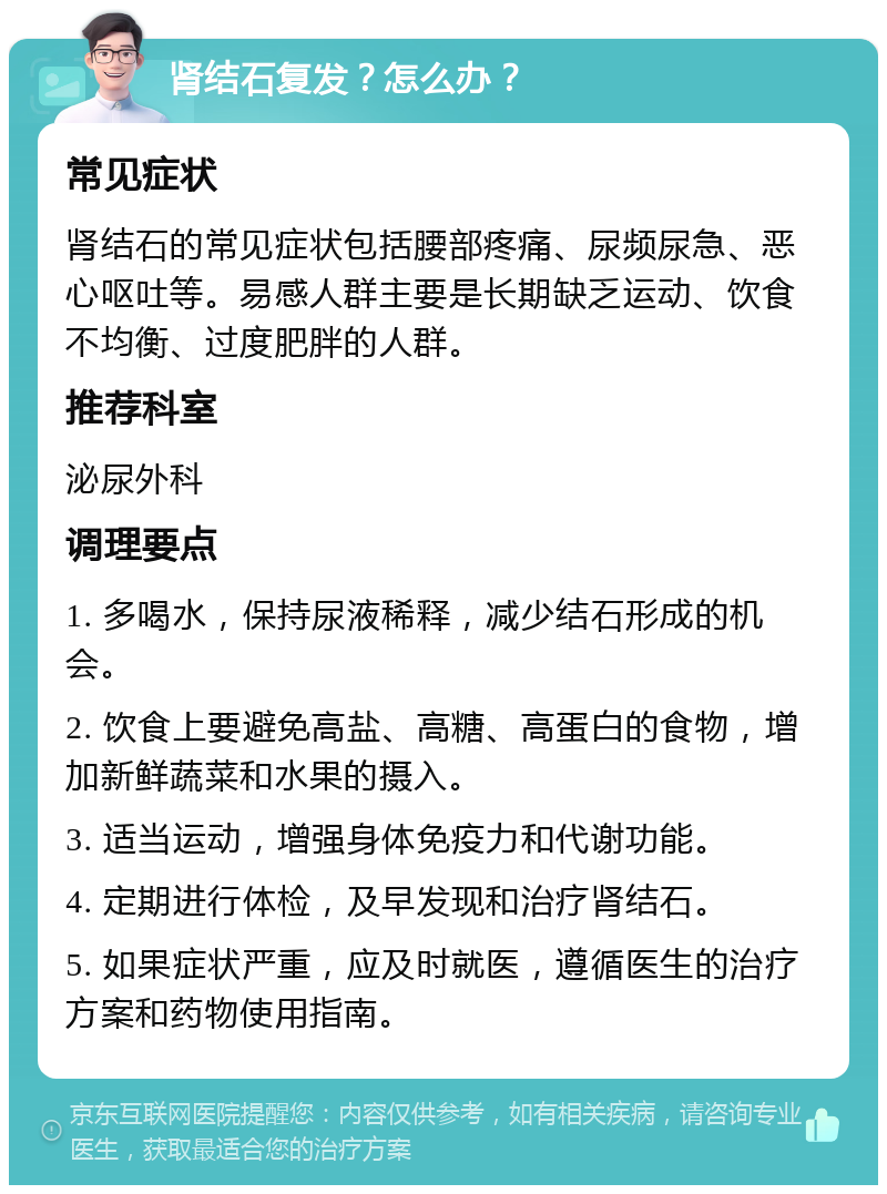 肾结石复发？怎么办？ 常见症状 肾结石的常见症状包括腰部疼痛、尿频尿急、恶心呕吐等。易感人群主要是长期缺乏运动、饮食不均衡、过度肥胖的人群。 推荐科室 泌尿外科 调理要点 1. 多喝水，保持尿液稀释，减少结石形成的机会。 2. 饮食上要避免高盐、高糖、高蛋白的食物，增加新鲜蔬菜和水果的摄入。 3. 适当运动，增强身体免疫力和代谢功能。 4. 定期进行体检，及早发现和治疗肾结石。 5. 如果症状严重，应及时就医，遵循医生的治疗方案和药物使用指南。