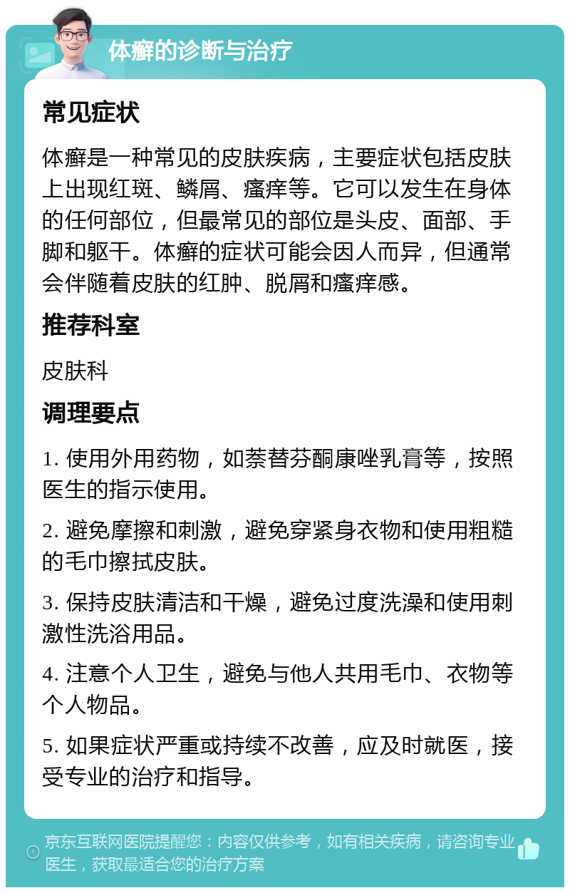 体癣的诊断与治疗 常见症状 体癣是一种常见的皮肤疾病，主要症状包括皮肤上出现红斑、鳞屑、瘙痒等。它可以发生在身体的任何部位，但最常见的部位是头皮、面部、手脚和躯干。体癣的症状可能会因人而异，但通常会伴随着皮肤的红肿、脱屑和瘙痒感。 推荐科室 皮肤科 调理要点 1. 使用外用药物，如萘替芬酮康唑乳膏等，按照医生的指示使用。 2. 避免摩擦和刺激，避免穿紧身衣物和使用粗糙的毛巾擦拭皮肤。 3. 保持皮肤清洁和干燥，避免过度洗澡和使用刺激性洗浴用品。 4. 注意个人卫生，避免与他人共用毛巾、衣物等个人物品。 5. 如果症状严重或持续不改善，应及时就医，接受专业的治疗和指导。