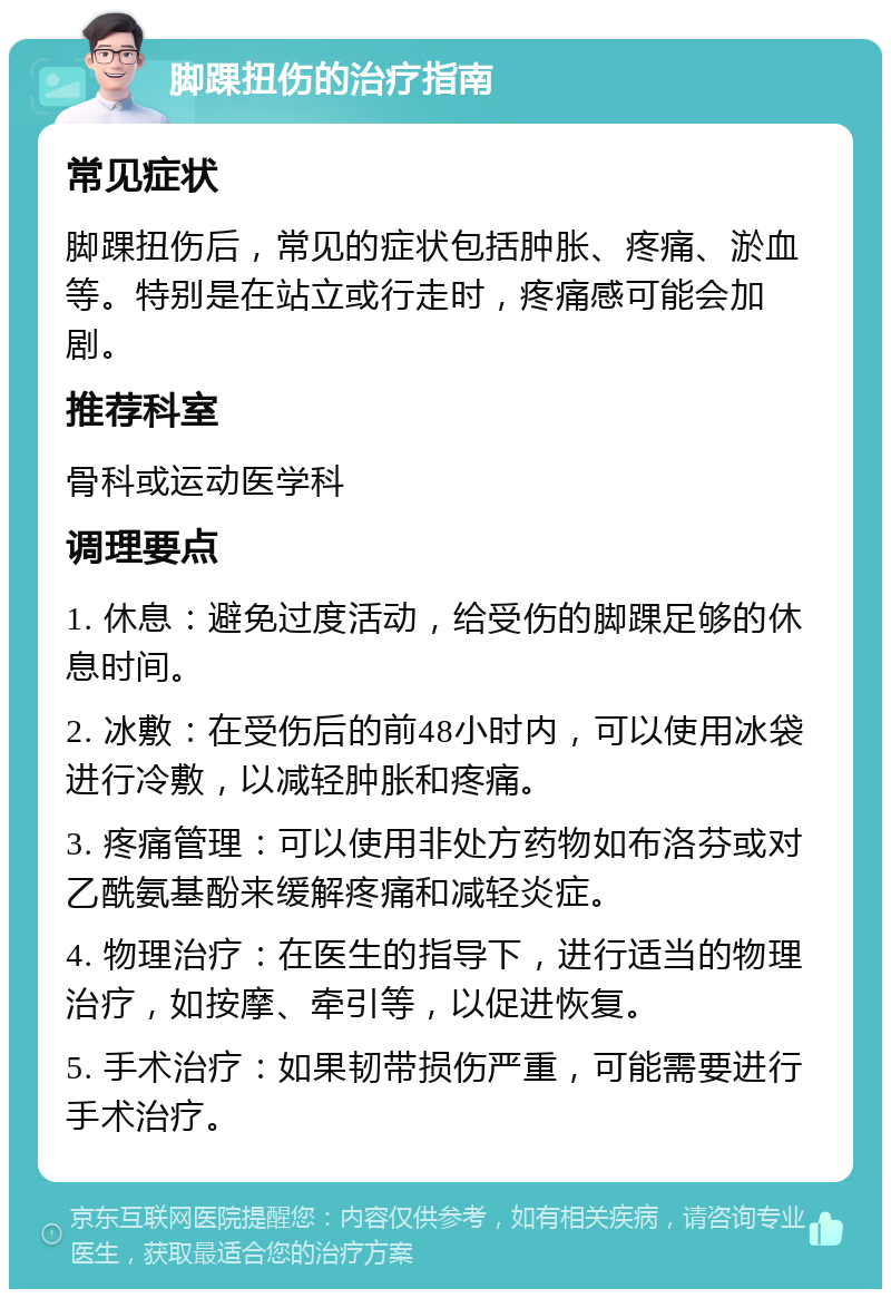 脚踝扭伤的治疗指南 常见症状 脚踝扭伤后，常见的症状包括肿胀、疼痛、淤血等。特别是在站立或行走时，疼痛感可能会加剧。 推荐科室 骨科或运动医学科 调理要点 1. 休息：避免过度活动，给受伤的脚踝足够的休息时间。 2. 冰敷：在受伤后的前48小时内，可以使用冰袋进行冷敷，以减轻肿胀和疼痛。 3. 疼痛管理：可以使用非处方药物如布洛芬或对乙酰氨基酚来缓解疼痛和减轻炎症。 4. 物理治疗：在医生的指导下，进行适当的物理治疗，如按摩、牵引等，以促进恢复。 5. 手术治疗：如果韧带损伤严重，可能需要进行手术治疗。