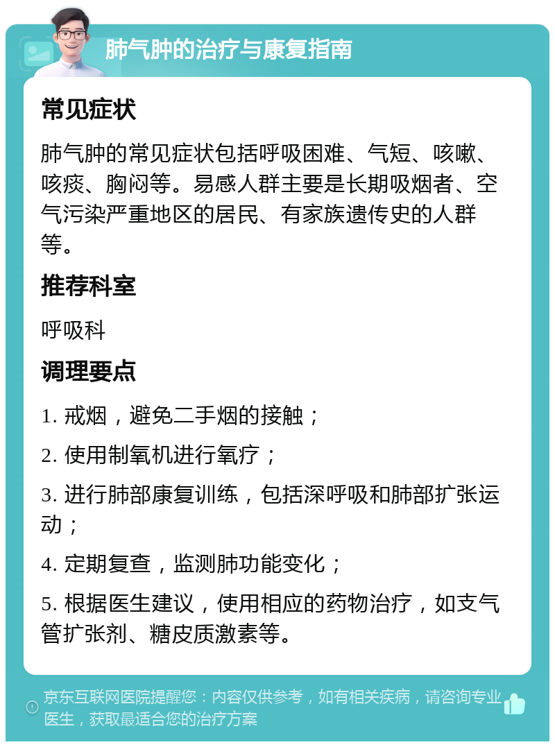 肺气肿的治疗与康复指南 常见症状 肺气肿的常见症状包括呼吸困难、气短、咳嗽、咳痰、胸闷等。易感人群主要是长期吸烟者、空气污染严重地区的居民、有家族遗传史的人群等。 推荐科室 呼吸科 调理要点 1. 戒烟，避免二手烟的接触； 2. 使用制氧机进行氧疗； 3. 进行肺部康复训练，包括深呼吸和肺部扩张运动； 4. 定期复查，监测肺功能变化； 5. 根据医生建议，使用相应的药物治疗，如支气管扩张剂、糖皮质激素等。