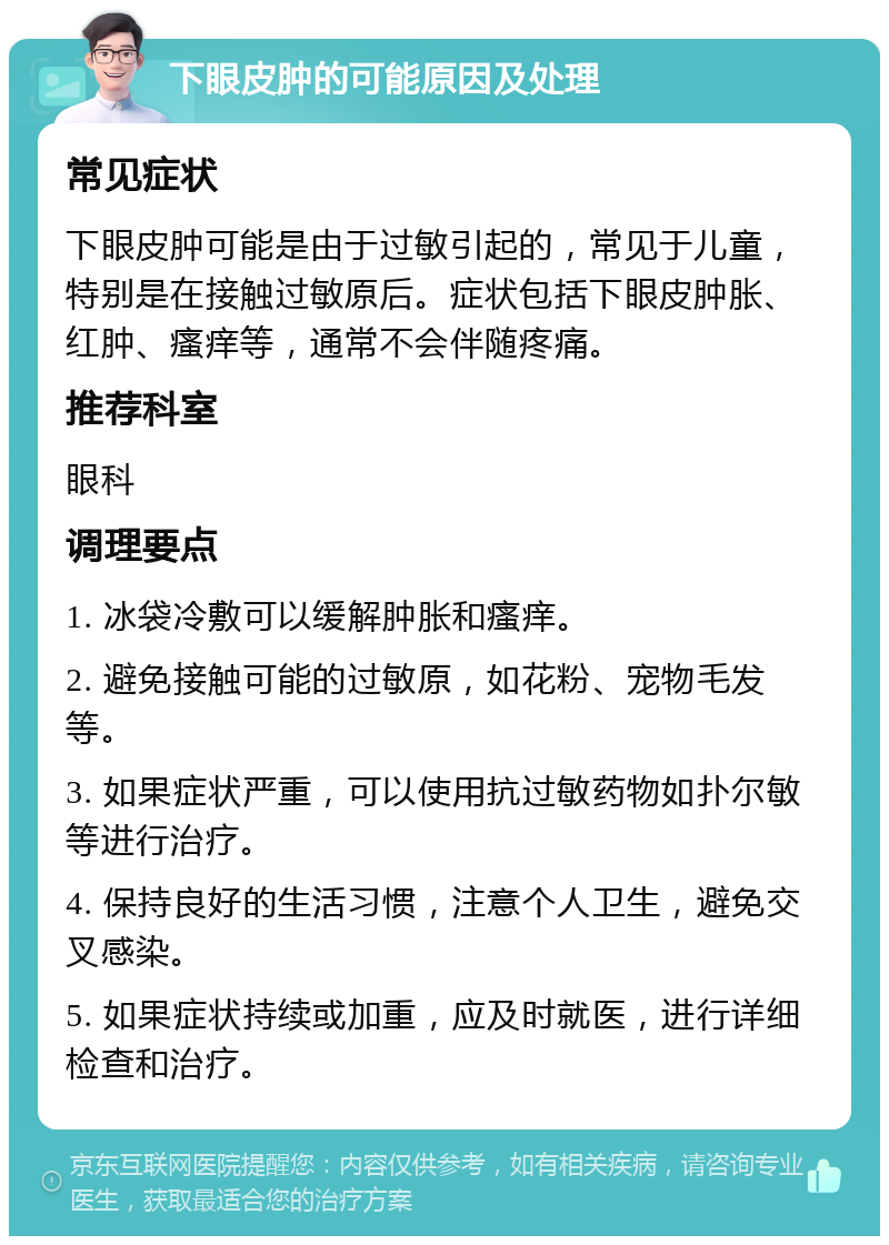 下眼皮肿的可能原因及处理 常见症状 下眼皮肿可能是由于过敏引起的，常见于儿童，特别是在接触过敏原后。症状包括下眼皮肿胀、红肿、瘙痒等，通常不会伴随疼痛。 推荐科室 眼科 调理要点 1. 冰袋冷敷可以缓解肿胀和瘙痒。 2. 避免接触可能的过敏原，如花粉、宠物毛发等。 3. 如果症状严重，可以使用抗过敏药物如扑尔敏等进行治疗。 4. 保持良好的生活习惯，注意个人卫生，避免交叉感染。 5. 如果症状持续或加重，应及时就医，进行详细检查和治疗。