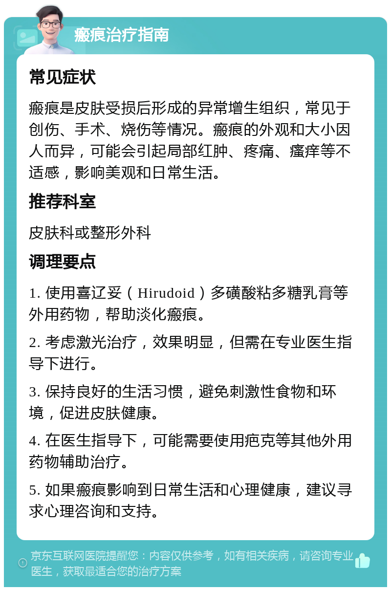 瘢痕治疗指南 常见症状 瘢痕是皮肤受损后形成的异常增生组织，常见于创伤、手术、烧伤等情况。瘢痕的外观和大小因人而异，可能会引起局部红肿、疼痛、瘙痒等不适感，影响美观和日常生活。 推荐科室 皮肤科或整形外科 调理要点 1. 使用喜辽妥（Hirudoid）多磺酸粘多糖乳膏等外用药物，帮助淡化瘢痕。 2. 考虑激光治疗，效果明显，但需在专业医生指导下进行。 3. 保持良好的生活习惯，避免刺激性食物和环境，促进皮肤健康。 4. 在医生指导下，可能需要使用疤克等其他外用药物辅助治疗。 5. 如果瘢痕影响到日常生活和心理健康，建议寻求心理咨询和支持。