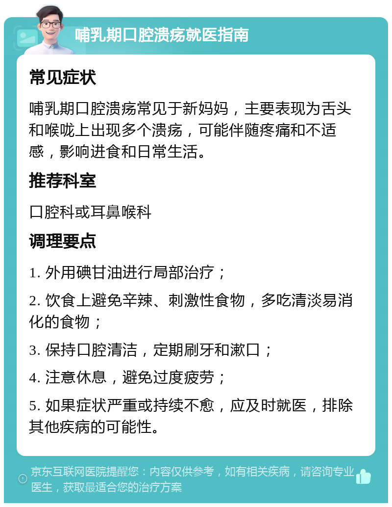 哺乳期口腔溃疡就医指南 常见症状 哺乳期口腔溃疡常见于新妈妈，主要表现为舌头和喉咙上出现多个溃疡，可能伴随疼痛和不适感，影响进食和日常生活。 推荐科室 口腔科或耳鼻喉科 调理要点 1. 外用碘甘油进行局部治疗； 2. 饮食上避免辛辣、刺激性食物，多吃清淡易消化的食物； 3. 保持口腔清洁，定期刷牙和漱口； 4. 注意休息，避免过度疲劳； 5. 如果症状严重或持续不愈，应及时就医，排除其他疾病的可能性。