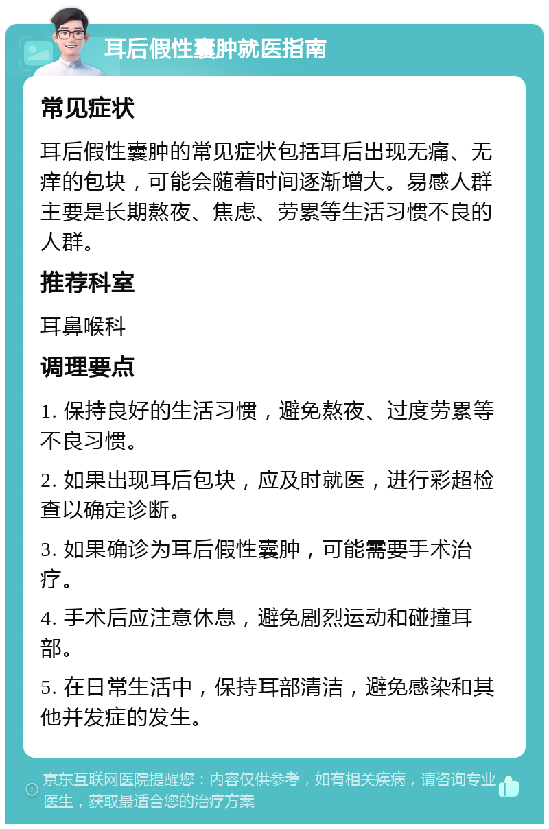 耳后假性囊肿就医指南 常见症状 耳后假性囊肿的常见症状包括耳后出现无痛、无痒的包块，可能会随着时间逐渐增大。易感人群主要是长期熬夜、焦虑、劳累等生活习惯不良的人群。 推荐科室 耳鼻喉科 调理要点 1. 保持良好的生活习惯，避免熬夜、过度劳累等不良习惯。 2. 如果出现耳后包块，应及时就医，进行彩超检查以确定诊断。 3. 如果确诊为耳后假性囊肿，可能需要手术治疗。 4. 手术后应注意休息，避免剧烈运动和碰撞耳部。 5. 在日常生活中，保持耳部清洁，避免感染和其他并发症的发生。