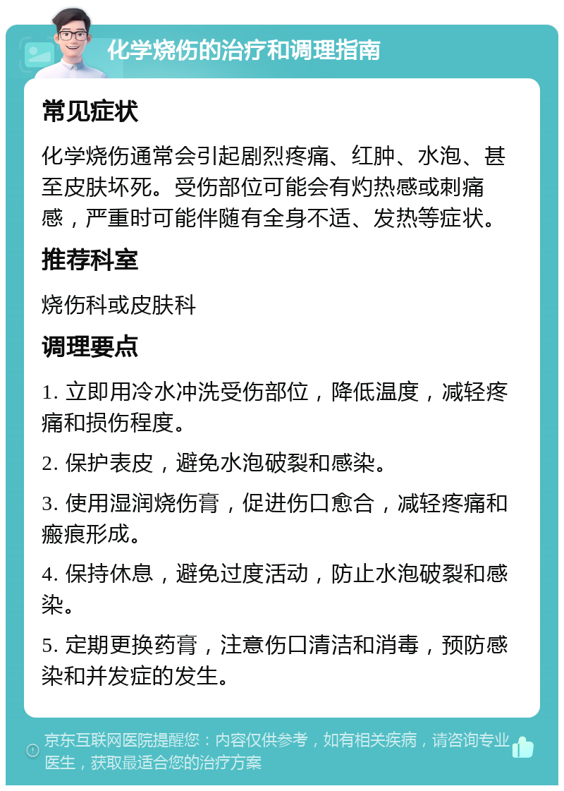 化学烧伤的治疗和调理指南 常见症状 化学烧伤通常会引起剧烈疼痛、红肿、水泡、甚至皮肤坏死。受伤部位可能会有灼热感或刺痛感，严重时可能伴随有全身不适、发热等症状。 推荐科室 烧伤科或皮肤科 调理要点 1. 立即用冷水冲洗受伤部位，降低温度，减轻疼痛和损伤程度。 2. 保护表皮，避免水泡破裂和感染。 3. 使用湿润烧伤膏，促进伤口愈合，减轻疼痛和瘢痕形成。 4. 保持休息，避免过度活动，防止水泡破裂和感染。 5. 定期更换药膏，注意伤口清洁和消毒，预防感染和并发症的发生。