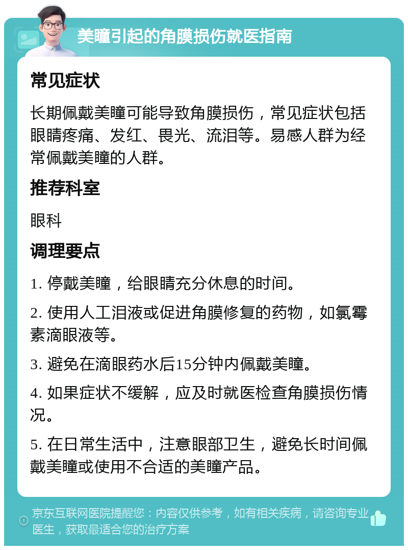 美瞳引起的角膜损伤就医指南 常见症状 长期佩戴美瞳可能导致角膜损伤，常见症状包括眼睛疼痛、发红、畏光、流泪等。易感人群为经常佩戴美瞳的人群。 推荐科室 眼科 调理要点 1. 停戴美瞳，给眼睛充分休息的时间。 2. 使用人工泪液或促进角膜修复的药物，如氯霉素滴眼液等。 3. 避免在滴眼药水后15分钟内佩戴美瞳。 4. 如果症状不缓解，应及时就医检查角膜损伤情况。 5. 在日常生活中，注意眼部卫生，避免长时间佩戴美瞳或使用不合适的美瞳产品。