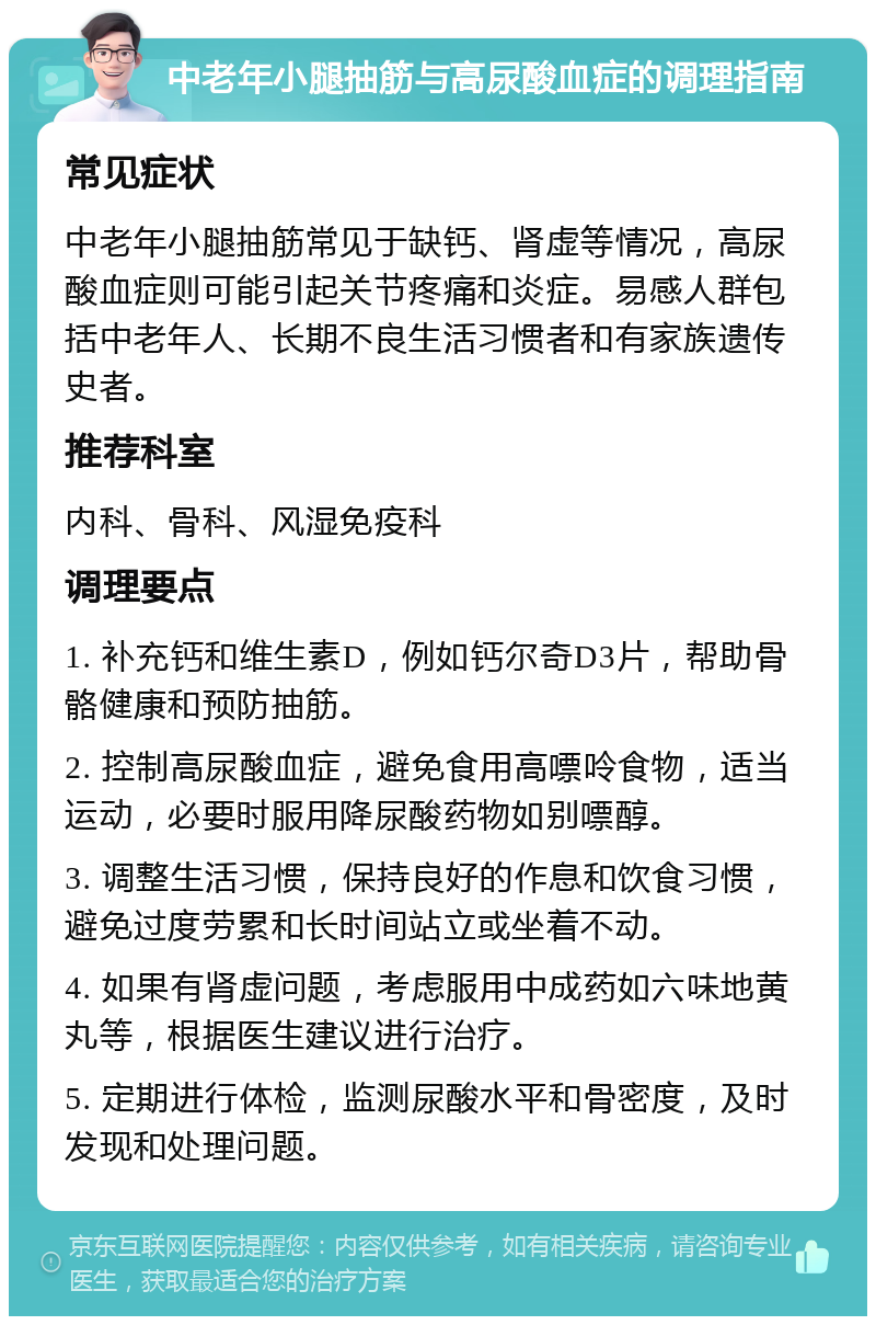 中老年小腿抽筋与高尿酸血症的调理指南 常见症状 中老年小腿抽筋常见于缺钙、肾虚等情况，高尿酸血症则可能引起关节疼痛和炎症。易感人群包括中老年人、长期不良生活习惯者和有家族遗传史者。 推荐科室 内科、骨科、风湿免疫科 调理要点 1. 补充钙和维生素D，例如钙尔奇D3片，帮助骨骼健康和预防抽筋。 2. 控制高尿酸血症，避免食用高嘌呤食物，适当运动，必要时服用降尿酸药物如别嘌醇。 3. 调整生活习惯，保持良好的作息和饮食习惯，避免过度劳累和长时间站立或坐着不动。 4. 如果有肾虚问题，考虑服用中成药如六味地黄丸等，根据医生建议进行治疗。 5. 定期进行体检，监测尿酸水平和骨密度，及时发现和处理问题。