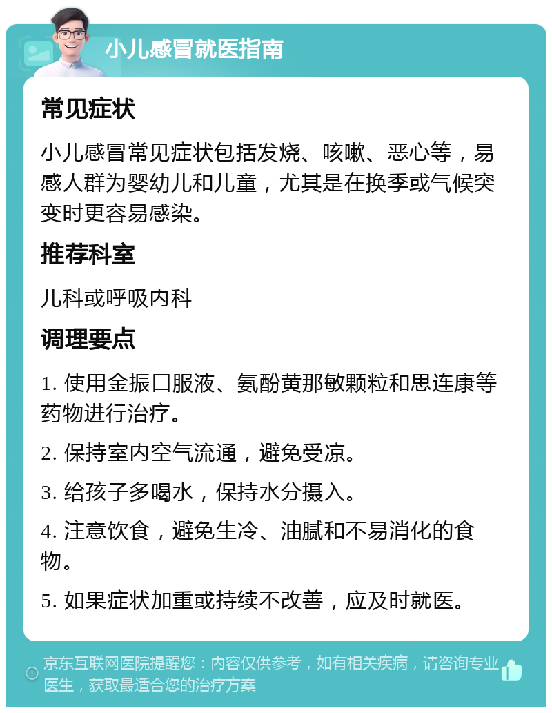 小儿感冒就医指南 常见症状 小儿感冒常见症状包括发烧、咳嗽、恶心等，易感人群为婴幼儿和儿童，尤其是在换季或气候突变时更容易感染。 推荐科室 儿科或呼吸内科 调理要点 1. 使用金振口服液、氨酚黄那敏颗粒和思连康等药物进行治疗。 2. 保持室内空气流通，避免受凉。 3. 给孩子多喝水，保持水分摄入。 4. 注意饮食，避免生冷、油腻和不易消化的食物。 5. 如果症状加重或持续不改善，应及时就医。