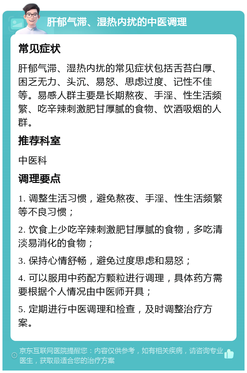 肝郁气滞、湿热内扰的中医调理 常见症状 肝郁气滞、湿热内扰的常见症状包括舌苔白厚、困乏无力、头沉、易怒、思虑过度、记性不佳等。易感人群主要是长期熬夜、手淫、性生活频繁、吃辛辣刺激肥甘厚腻的食物、饮酒吸烟的人群。 推荐科室 中医科 调理要点 1. 调整生活习惯，避免熬夜、手淫、性生活频繁等不良习惯； 2. 饮食上少吃辛辣刺激肥甘厚腻的食物，多吃清淡易消化的食物； 3. 保持心情舒畅，避免过度思虑和易怒； 4. 可以服用中药配方颗粒进行调理，具体药方需要根据个人情况由中医师开具； 5. 定期进行中医调理和检查，及时调整治疗方案。