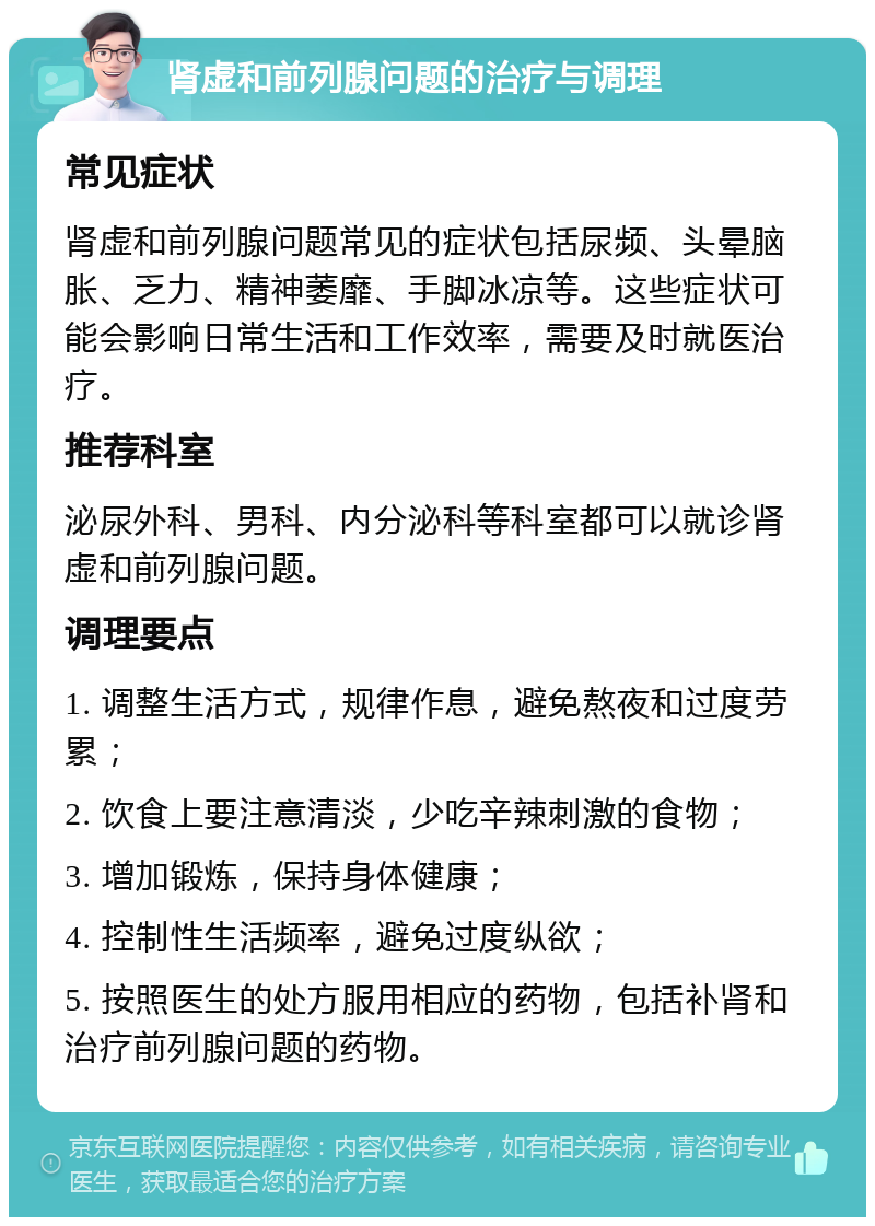 肾虚和前列腺问题的治疗与调理 常见症状 肾虚和前列腺问题常见的症状包括尿频、头晕脑胀、乏力、精神萎靡、手脚冰凉等。这些症状可能会影响日常生活和工作效率，需要及时就医治疗。 推荐科室 泌尿外科、男科、内分泌科等科室都可以就诊肾虚和前列腺问题。 调理要点 1. 调整生活方式，规律作息，避免熬夜和过度劳累； 2. 饮食上要注意清淡，少吃辛辣刺激的食物； 3. 增加锻炼，保持身体健康； 4. 控制性生活频率，避免过度纵欲； 5. 按照医生的处方服用相应的药物，包括补肾和治疗前列腺问题的药物。