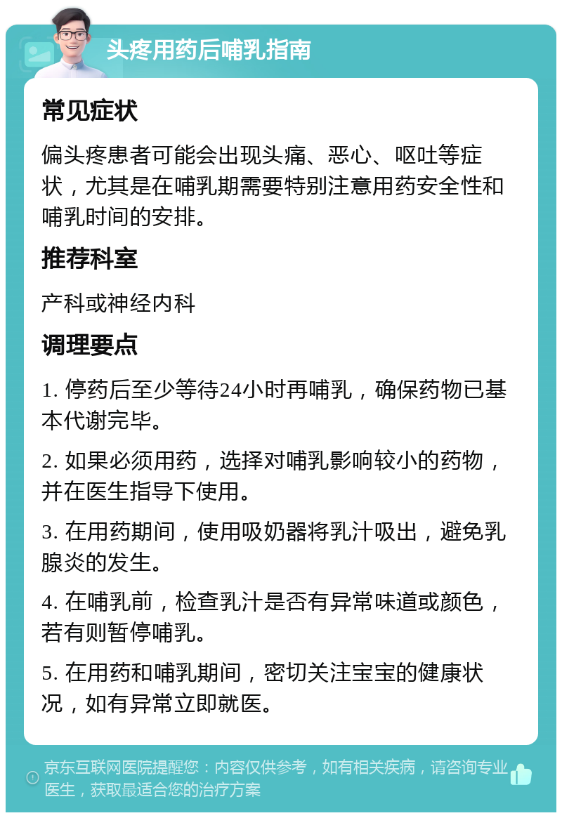 头疼用药后哺乳指南 常见症状 偏头疼患者可能会出现头痛、恶心、呕吐等症状，尤其是在哺乳期需要特别注意用药安全性和哺乳时间的安排。 推荐科室 产科或神经内科 调理要点 1. 停药后至少等待24小时再哺乳，确保药物已基本代谢完毕。 2. 如果必须用药，选择对哺乳影响较小的药物，并在医生指导下使用。 3. 在用药期间，使用吸奶器将乳汁吸出，避免乳腺炎的发生。 4. 在哺乳前，检查乳汁是否有异常味道或颜色，若有则暂停哺乳。 5. 在用药和哺乳期间，密切关注宝宝的健康状况，如有异常立即就医。