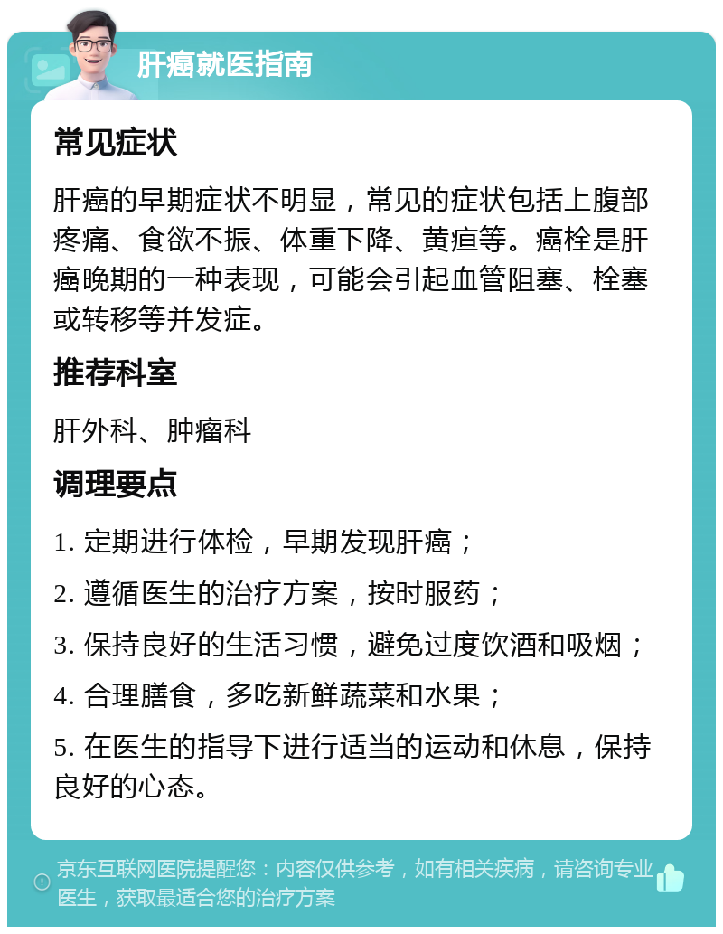 肝癌就医指南 常见症状 肝癌的早期症状不明显，常见的症状包括上腹部疼痛、食欲不振、体重下降、黄疸等。癌栓是肝癌晚期的一种表现，可能会引起血管阻塞、栓塞或转移等并发症。 推荐科室 肝外科、肿瘤科 调理要点 1. 定期进行体检，早期发现肝癌； 2. 遵循医生的治疗方案，按时服药； 3. 保持良好的生活习惯，避免过度饮酒和吸烟； 4. 合理膳食，多吃新鲜蔬菜和水果； 5. 在医生的指导下进行适当的运动和休息，保持良好的心态。