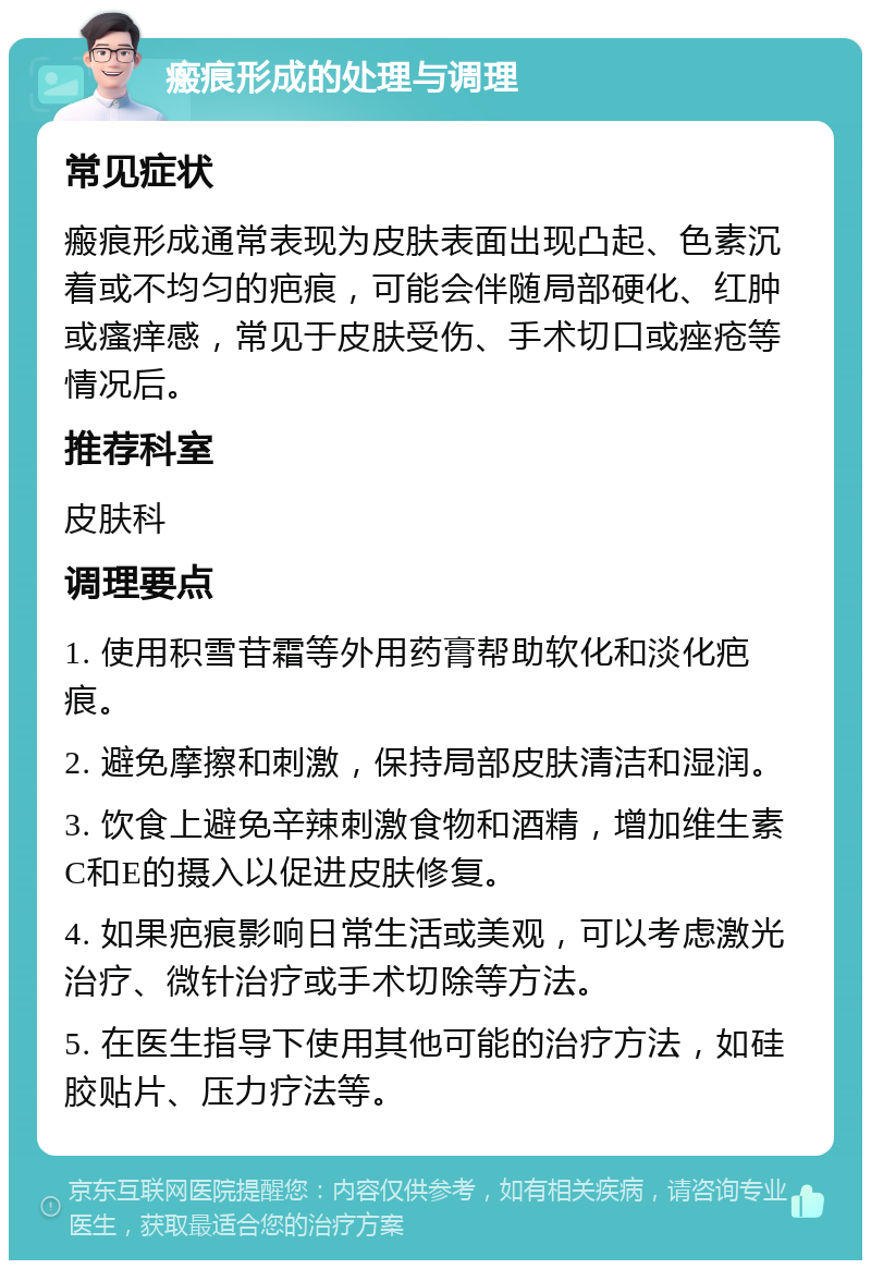 瘢痕形成的处理与调理 常见症状 瘢痕形成通常表现为皮肤表面出现凸起、色素沉着或不均匀的疤痕，可能会伴随局部硬化、红肿或瘙痒感，常见于皮肤受伤、手术切口或痤疮等情况后。 推荐科室 皮肤科 调理要点 1. 使用积雪苷霜等外用药膏帮助软化和淡化疤痕。 2. 避免摩擦和刺激，保持局部皮肤清洁和湿润。 3. 饮食上避免辛辣刺激食物和酒精，增加维生素C和E的摄入以促进皮肤修复。 4. 如果疤痕影响日常生活或美观，可以考虑激光治疗、微针治疗或手术切除等方法。 5. 在医生指导下使用其他可能的治疗方法，如硅胶贴片、压力疗法等。