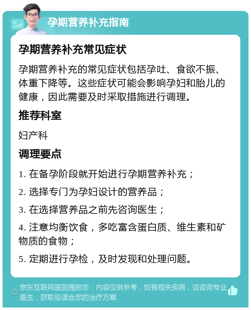 孕期营养补充指南 孕期营养补充常见症状 孕期营养补充的常见症状包括孕吐、食欲不振、体重下降等。这些症状可能会影响孕妇和胎儿的健康，因此需要及时采取措施进行调理。 推荐科室 妇产科 调理要点 1. 在备孕阶段就开始进行孕期营养补充； 2. 选择专门为孕妇设计的营养品； 3. 在选择营养品之前先咨询医生； 4. 注意均衡饮食，多吃富含蛋白质、维生素和矿物质的食物； 5. 定期进行孕检，及时发现和处理问题。