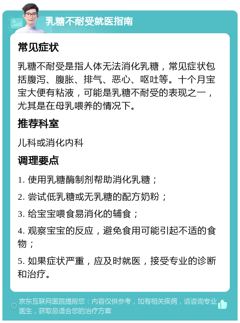 乳糖不耐受就医指南 常见症状 乳糖不耐受是指人体无法消化乳糖，常见症状包括腹泻、腹胀、排气、恶心、呕吐等。十个月宝宝大便有粘液，可能是乳糖不耐受的表现之一，尤其是在母乳喂养的情况下。 推荐科室 儿科或消化内科 调理要点 1. 使用乳糖酶制剂帮助消化乳糖； 2. 尝试低乳糖或无乳糖的配方奶粉； 3. 给宝宝喂食易消化的辅食； 4. 观察宝宝的反应，避免食用可能引起不适的食物； 5. 如果症状严重，应及时就医，接受专业的诊断和治疗。