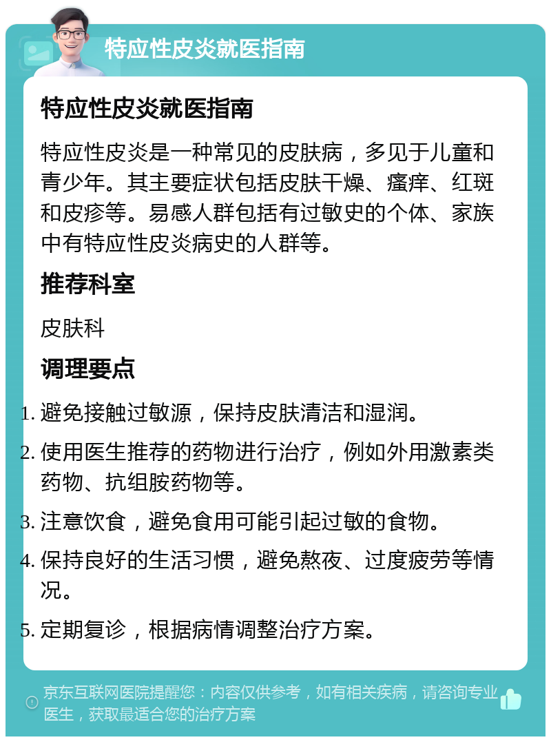 特应性皮炎就医指南 特应性皮炎就医指南 特应性皮炎是一种常见的皮肤病，多见于儿童和青少年。其主要症状包括皮肤干燥、瘙痒、红斑和皮疹等。易感人群包括有过敏史的个体、家族中有特应性皮炎病史的人群等。 推荐科室 皮肤科 调理要点 避免接触过敏源，保持皮肤清洁和湿润。 使用医生推荐的药物进行治疗，例如外用激素类药物、抗组胺药物等。 注意饮食，避免食用可能引起过敏的食物。 保持良好的生活习惯，避免熬夜、过度疲劳等情况。 定期复诊，根据病情调整治疗方案。