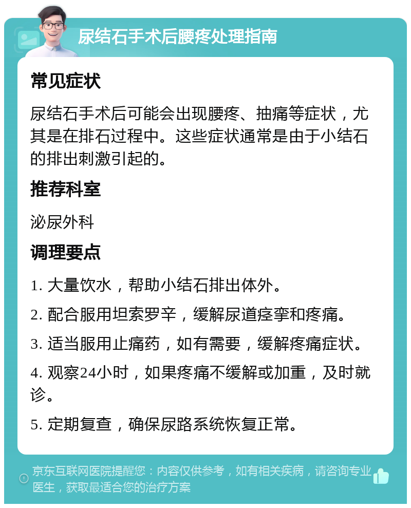 尿结石手术后腰疼处理指南 常见症状 尿结石手术后可能会出现腰疼、抽痛等症状，尤其是在排石过程中。这些症状通常是由于小结石的排出刺激引起的。 推荐科室 泌尿外科 调理要点 1. 大量饮水，帮助小结石排出体外。 2. 配合服用坦索罗辛，缓解尿道痉挛和疼痛。 3. 适当服用止痛药，如有需要，缓解疼痛症状。 4. 观察24小时，如果疼痛不缓解或加重，及时就诊。 5. 定期复查，确保尿路系统恢复正常。