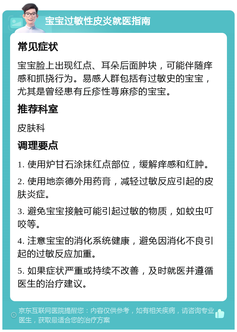 宝宝过敏性皮炎就医指南 常见症状 宝宝脸上出现红点、耳朵后面肿块，可能伴随痒感和抓挠行为。易感人群包括有过敏史的宝宝，尤其是曾经患有丘疹性荨麻疹的宝宝。 推荐科室 皮肤科 调理要点 1. 使用炉甘石涂抹红点部位，缓解痒感和红肿。 2. 使用地奈德外用药膏，减轻过敏反应引起的皮肤炎症。 3. 避免宝宝接触可能引起过敏的物质，如蚊虫叮咬等。 4. 注意宝宝的消化系统健康，避免因消化不良引起的过敏反应加重。 5. 如果症状严重或持续不改善，及时就医并遵循医生的治疗建议。