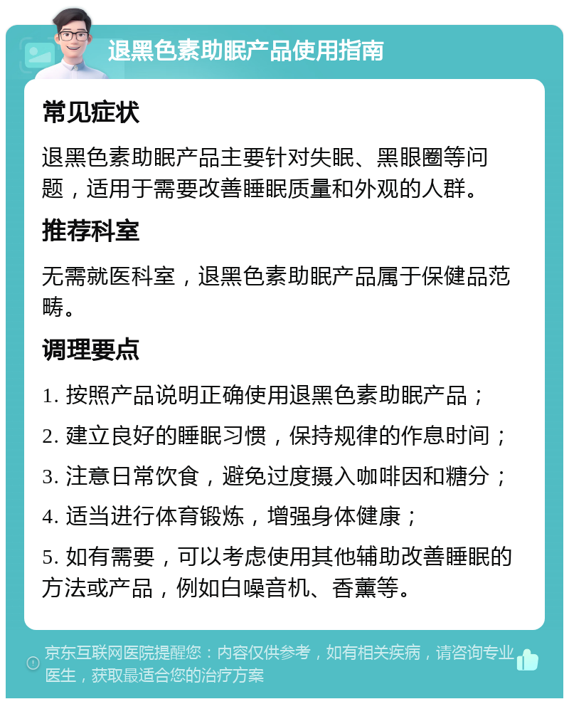 退黑色素助眠产品使用指南 常见症状 退黑色素助眠产品主要针对失眠、黑眼圈等问题，适用于需要改善睡眠质量和外观的人群。 推荐科室 无需就医科室，退黑色素助眠产品属于保健品范畴。 调理要点 1. 按照产品说明正确使用退黑色素助眠产品； 2. 建立良好的睡眠习惯，保持规律的作息时间； 3. 注意日常饮食，避免过度摄入咖啡因和糖分； 4. 适当进行体育锻炼，增强身体健康； 5. 如有需要，可以考虑使用其他辅助改善睡眠的方法或产品，例如白噪音机、香薰等。