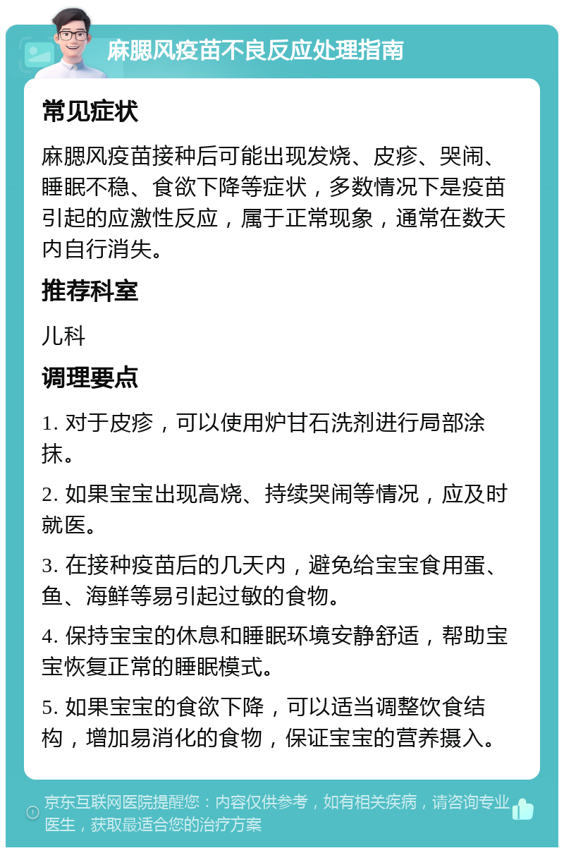 麻腮风疫苗不良反应处理指南 常见症状 麻腮风疫苗接种后可能出现发烧、皮疹、哭闹、睡眠不稳、食欲下降等症状，多数情况下是疫苗引起的应激性反应，属于正常现象，通常在数天内自行消失。 推荐科室 儿科 调理要点 1. 对于皮疹，可以使用炉甘石洗剂进行局部涂抹。 2. 如果宝宝出现高烧、持续哭闹等情况，应及时就医。 3. 在接种疫苗后的几天内，避免给宝宝食用蛋、鱼、海鲜等易引起过敏的食物。 4. 保持宝宝的休息和睡眠环境安静舒适，帮助宝宝恢复正常的睡眠模式。 5. 如果宝宝的食欲下降，可以适当调整饮食结构，增加易消化的食物，保证宝宝的营养摄入。