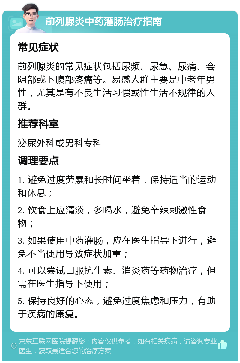 前列腺炎中药灌肠治疗指南 常见症状 前列腺炎的常见症状包括尿频、尿急、尿痛、会阴部或下腹部疼痛等。易感人群主要是中老年男性，尤其是有不良生活习惯或性生活不规律的人群。 推荐科室 泌尿外科或男科专科 调理要点 1. 避免过度劳累和长时间坐着，保持适当的运动和休息； 2. 饮食上应清淡，多喝水，避免辛辣刺激性食物； 3. 如果使用中药灌肠，应在医生指导下进行，避免不当使用导致症状加重； 4. 可以尝试口服抗生素、消炎药等药物治疗，但需在医生指导下使用； 5. 保持良好的心态，避免过度焦虑和压力，有助于疾病的康复。