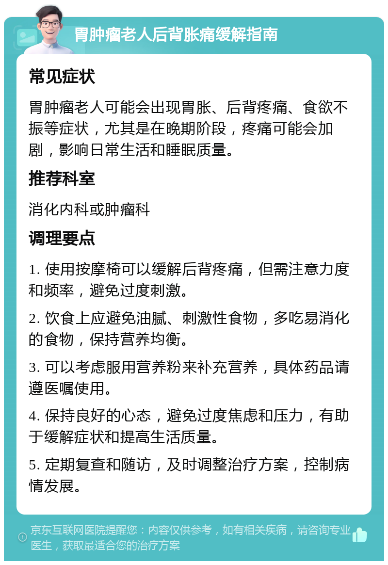 胃肿瘤老人后背胀痛缓解指南 常见症状 胃肿瘤老人可能会出现胃胀、后背疼痛、食欲不振等症状，尤其是在晚期阶段，疼痛可能会加剧，影响日常生活和睡眠质量。 推荐科室 消化内科或肿瘤科 调理要点 1. 使用按摩椅可以缓解后背疼痛，但需注意力度和频率，避免过度刺激。 2. 饮食上应避免油腻、刺激性食物，多吃易消化的食物，保持营养均衡。 3. 可以考虑服用营养粉来补充营养，具体药品请遵医嘱使用。 4. 保持良好的心态，避免过度焦虑和压力，有助于缓解症状和提高生活质量。 5. 定期复查和随访，及时调整治疗方案，控制病情发展。