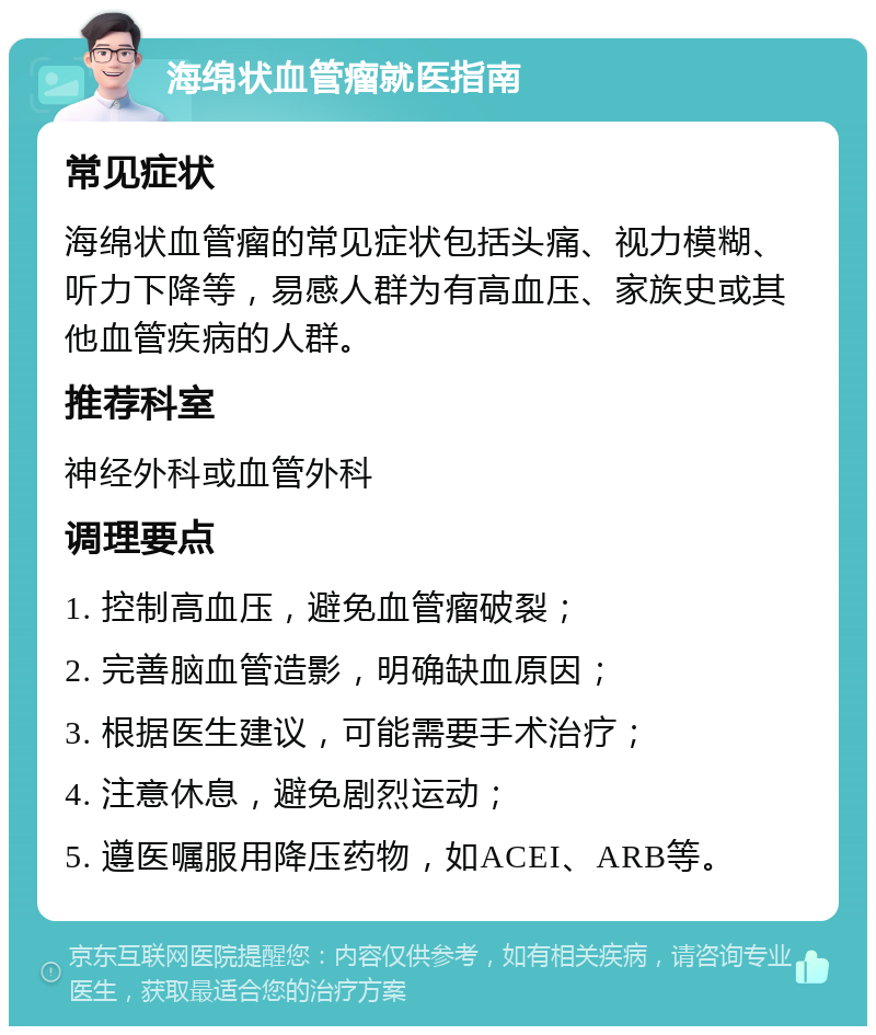 海绵状血管瘤就医指南 常见症状 海绵状血管瘤的常见症状包括头痛、视力模糊、听力下降等，易感人群为有高血压、家族史或其他血管疾病的人群。 推荐科室 神经外科或血管外科 调理要点 1. 控制高血压，避免血管瘤破裂； 2. 完善脑血管造影，明确缺血原因； 3. 根据医生建议，可能需要手术治疗； 4. 注意休息，避免剧烈运动； 5. 遵医嘱服用降压药物，如ACEI、ARB等。