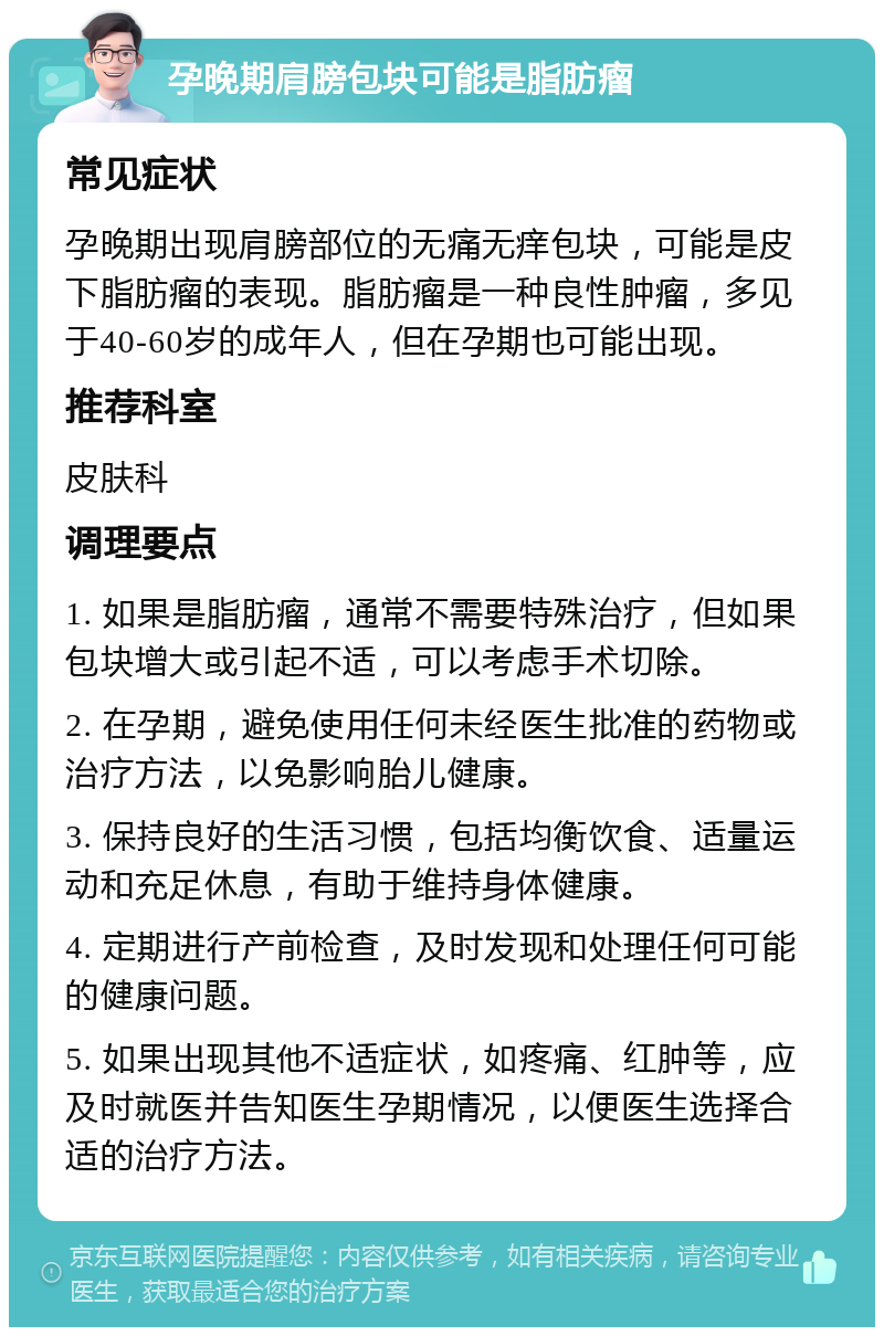 孕晚期肩膀包块可能是脂肪瘤 常见症状 孕晚期出现肩膀部位的无痛无痒包块，可能是皮下脂肪瘤的表现。脂肪瘤是一种良性肿瘤，多见于40-60岁的成年人，但在孕期也可能出现。 推荐科室 皮肤科 调理要点 1. 如果是脂肪瘤，通常不需要特殊治疗，但如果包块增大或引起不适，可以考虑手术切除。 2. 在孕期，避免使用任何未经医生批准的药物或治疗方法，以免影响胎儿健康。 3. 保持良好的生活习惯，包括均衡饮食、适量运动和充足休息，有助于维持身体健康。 4. 定期进行产前检查，及时发现和处理任何可能的健康问题。 5. 如果出现其他不适症状，如疼痛、红肿等，应及时就医并告知医生孕期情况，以便医生选择合适的治疗方法。