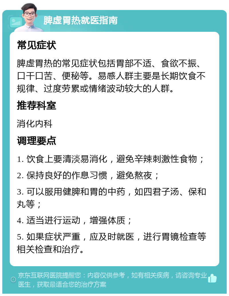 脾虚胃热就医指南 常见症状 脾虚胃热的常见症状包括胃部不适、食欲不振、口干口苦、便秘等。易感人群主要是长期饮食不规律、过度劳累或情绪波动较大的人群。 推荐科室 消化内科 调理要点 1. 饮食上要清淡易消化，避免辛辣刺激性食物； 2. 保持良好的作息习惯，避免熬夜； 3. 可以服用健脾和胃的中药，如四君子汤、保和丸等； 4. 适当进行运动，增强体质； 5. 如果症状严重，应及时就医，进行胃镜检查等相关检查和治疗。