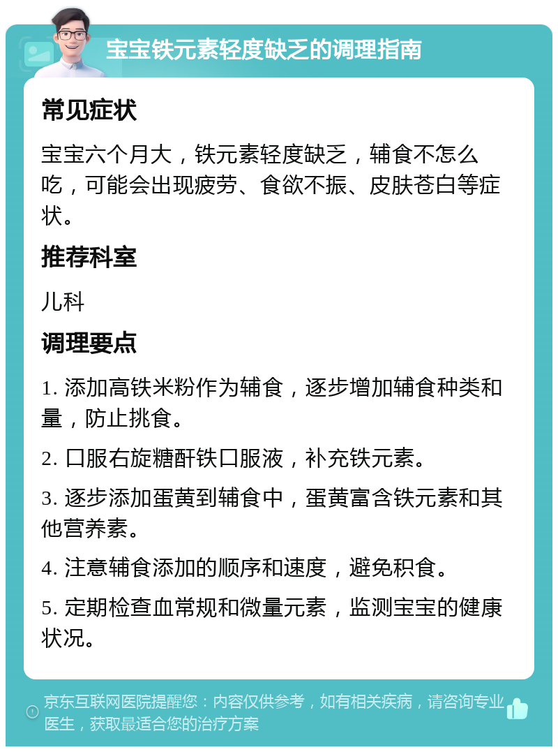 宝宝铁元素轻度缺乏的调理指南 常见症状 宝宝六个月大，铁元素轻度缺乏，辅食不怎么吃，可能会出现疲劳、食欲不振、皮肤苍白等症状。 推荐科室 儿科 调理要点 1. 添加高铁米粉作为辅食，逐步增加辅食种类和量，防止挑食。 2. 口服右旋糖酐铁口服液，补充铁元素。 3. 逐步添加蛋黄到辅食中，蛋黄富含铁元素和其他营养素。 4. 注意辅食添加的顺序和速度，避免积食。 5. 定期检查血常规和微量元素，监测宝宝的健康状况。