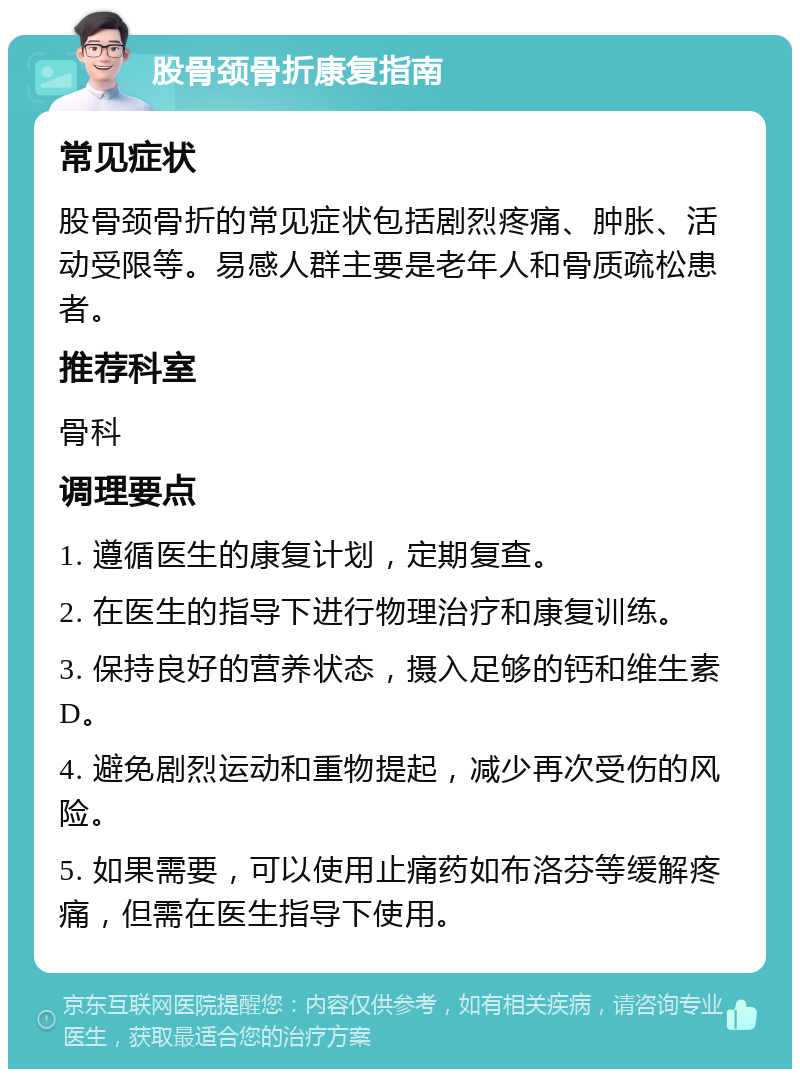 股骨颈骨折康复指南 常见症状 股骨颈骨折的常见症状包括剧烈疼痛、肿胀、活动受限等。易感人群主要是老年人和骨质疏松患者。 推荐科室 骨科 调理要点 1. 遵循医生的康复计划，定期复查。 2. 在医生的指导下进行物理治疗和康复训练。 3. 保持良好的营养状态，摄入足够的钙和维生素D。 4. 避免剧烈运动和重物提起，减少再次受伤的风险。 5. 如果需要，可以使用止痛药如布洛芬等缓解疼痛，但需在医生指导下使用。