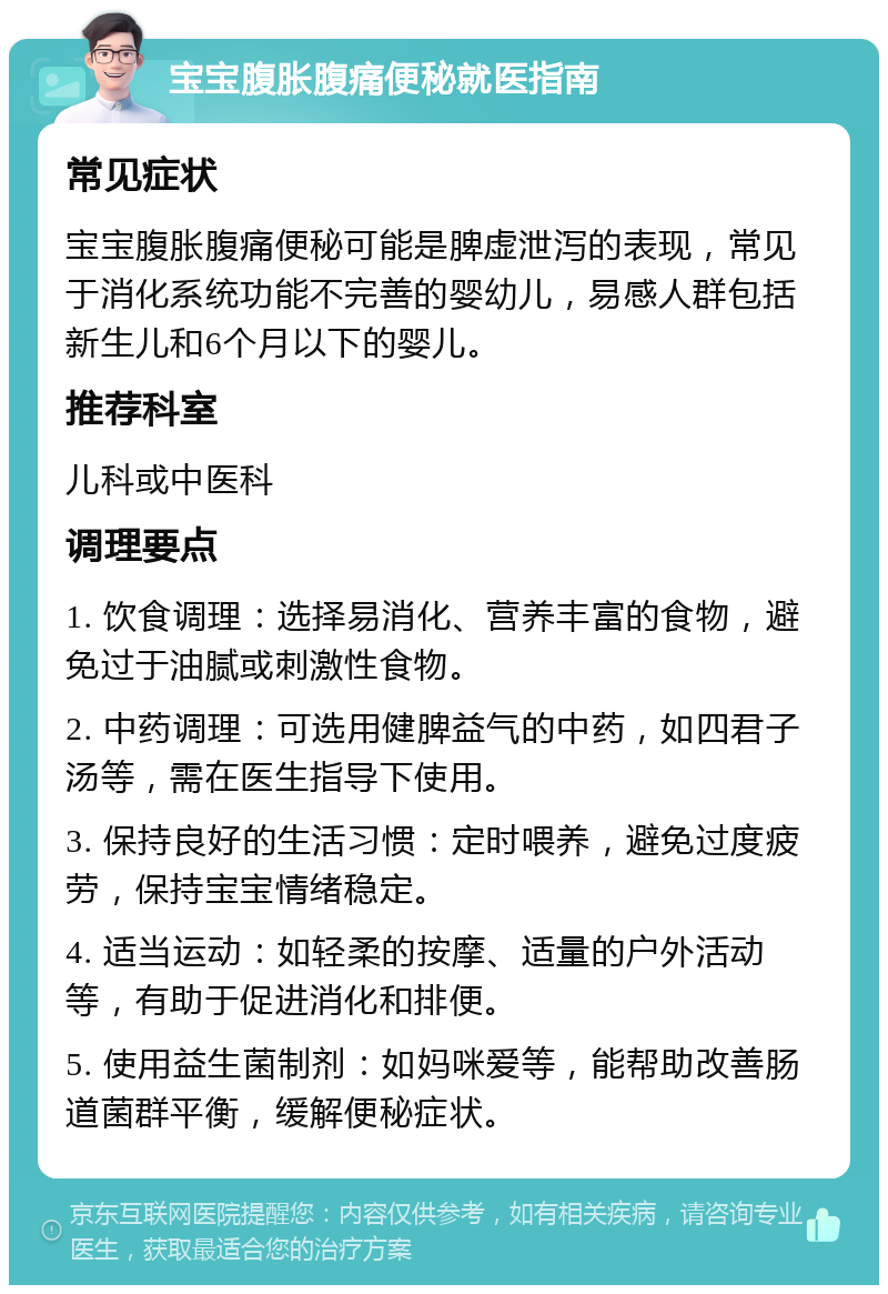 宝宝腹胀腹痛便秘就医指南 常见症状 宝宝腹胀腹痛便秘可能是脾虚泄泻的表现，常见于消化系统功能不完善的婴幼儿，易感人群包括新生儿和6个月以下的婴儿。 推荐科室 儿科或中医科 调理要点 1. 饮食调理：选择易消化、营养丰富的食物，避免过于油腻或刺激性食物。 2. 中药调理：可选用健脾益气的中药，如四君子汤等，需在医生指导下使用。 3. 保持良好的生活习惯：定时喂养，避免过度疲劳，保持宝宝情绪稳定。 4. 适当运动：如轻柔的按摩、适量的户外活动等，有助于促进消化和排便。 5. 使用益生菌制剂：如妈咪爱等，能帮助改善肠道菌群平衡，缓解便秘症状。