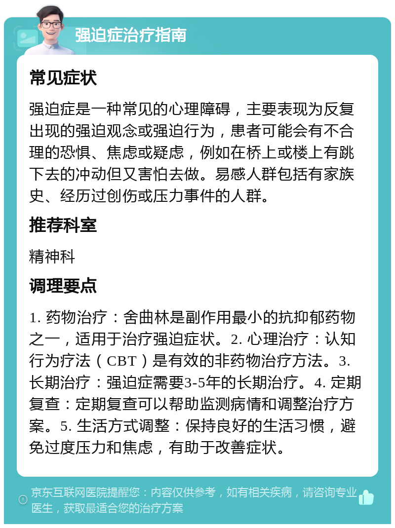 强迫症治疗指南 常见症状 强迫症是一种常见的心理障碍，主要表现为反复出现的强迫观念或强迫行为，患者可能会有不合理的恐惧、焦虑或疑虑，例如在桥上或楼上有跳下去的冲动但又害怕去做。易感人群包括有家族史、经历过创伤或压力事件的人群。 推荐科室 精神科 调理要点 1. 药物治疗：舍曲林是副作用最小的抗抑郁药物之一，适用于治疗强迫症状。2. 心理治疗：认知行为疗法（CBT）是有效的非药物治疗方法。3. 长期治疗：强迫症需要3-5年的长期治疗。4. 定期复查：定期复查可以帮助监测病情和调整治疗方案。5. 生活方式调整：保持良好的生活习惯，避免过度压力和焦虑，有助于改善症状。