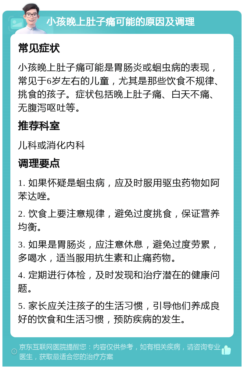 小孩晚上肚子痛可能的原因及调理 常见症状 小孩晚上肚子痛可能是胃肠炎或蛔虫病的表现，常见于6岁左右的儿童，尤其是那些饮食不规律、挑食的孩子。症状包括晚上肚子痛、白天不痛、无腹泻呕吐等。 推荐科室 儿科或消化内科 调理要点 1. 如果怀疑是蛔虫病，应及时服用驱虫药物如阿苯达唑。 2. 饮食上要注意规律，避免过度挑食，保证营养均衡。 3. 如果是胃肠炎，应注意休息，避免过度劳累，多喝水，适当服用抗生素和止痛药物。 4. 定期进行体检，及时发现和治疗潜在的健康问题。 5. 家长应关注孩子的生活习惯，引导他们养成良好的饮食和生活习惯，预防疾病的发生。