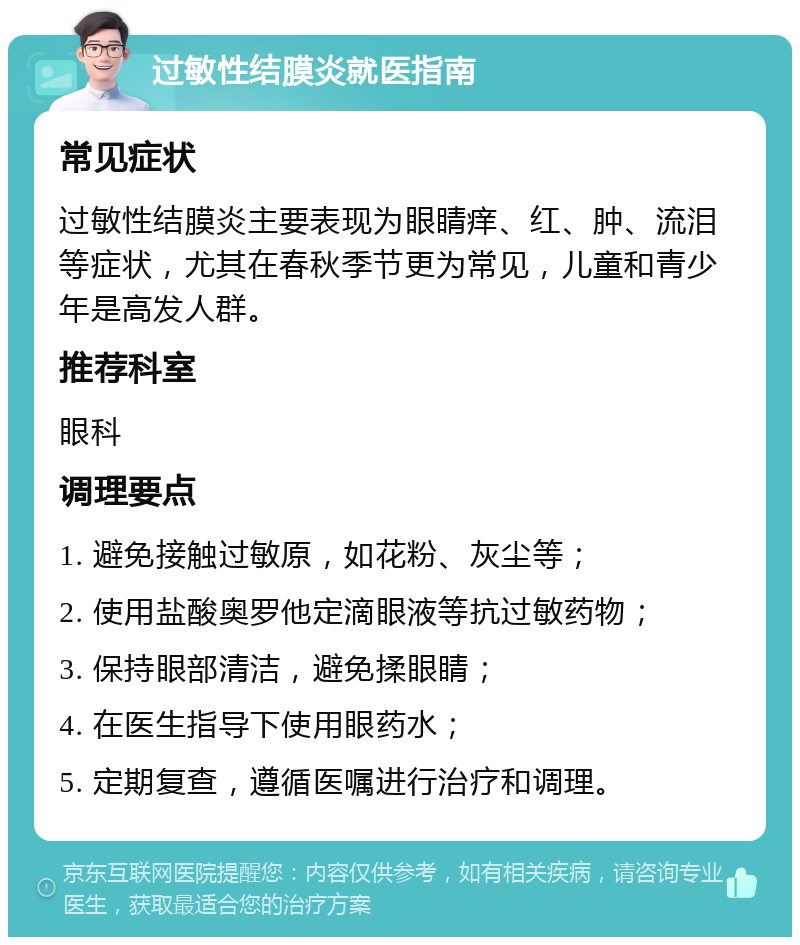 过敏性结膜炎就医指南 常见症状 过敏性结膜炎主要表现为眼睛痒、红、肿、流泪等症状，尤其在春秋季节更为常见，儿童和青少年是高发人群。 推荐科室 眼科 调理要点 1. 避免接触过敏原，如花粉、灰尘等； 2. 使用盐酸奥罗他定滴眼液等抗过敏药物； 3. 保持眼部清洁，避免揉眼睛； 4. 在医生指导下使用眼药水； 5. 定期复查，遵循医嘱进行治疗和调理。