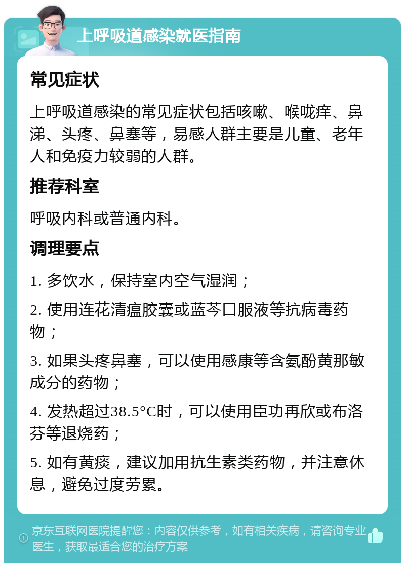 上呼吸道感染就医指南 常见症状 上呼吸道感染的常见症状包括咳嗽、喉咙痒、鼻涕、头疼、鼻塞等，易感人群主要是儿童、老年人和免疫力较弱的人群。 推荐科室 呼吸内科或普通内科。 调理要点 1. 多饮水，保持室内空气湿润； 2. 使用连花清瘟胶囊或蓝芩口服液等抗病毒药物； 3. 如果头疼鼻塞，可以使用感康等含氨酚黄那敏成分的药物； 4. 发热超过38.5°C时，可以使用臣功再欣或布洛芬等退烧药； 5. 如有黄痰，建议加用抗生素类药物，并注意休息，避免过度劳累。