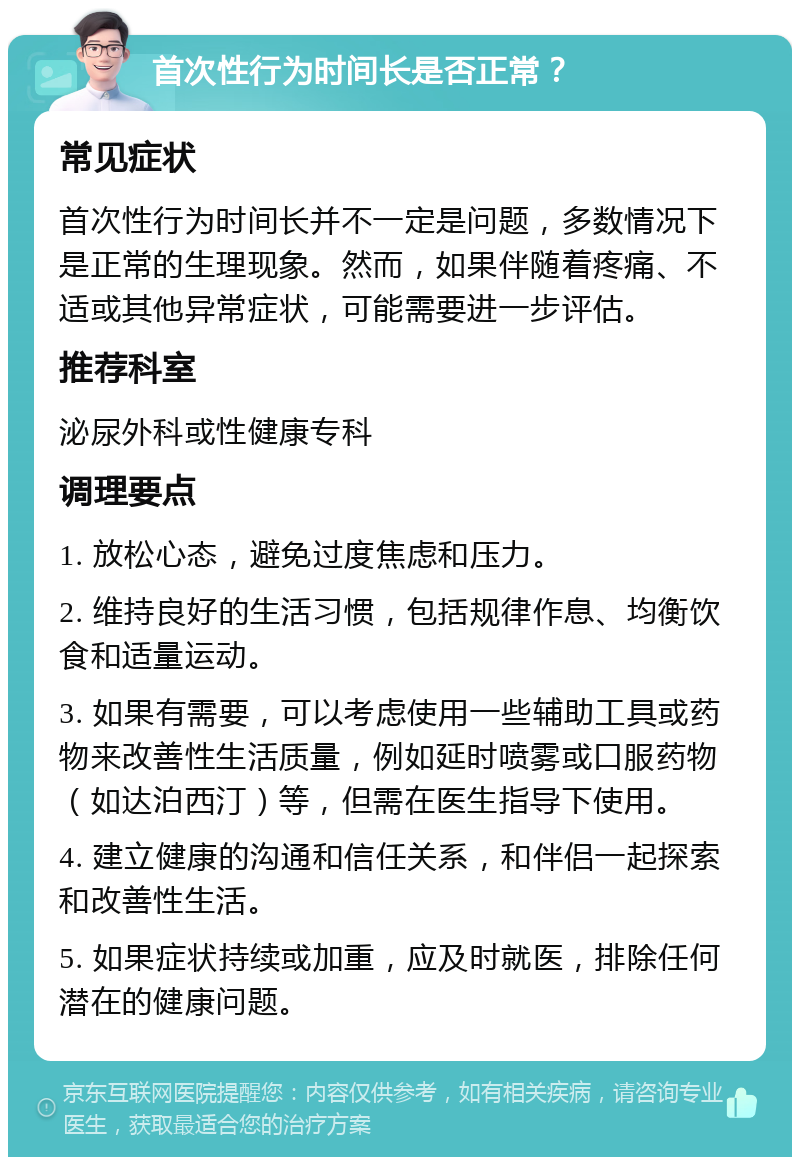 首次性行为时间长是否正常？ 常见症状 首次性行为时间长并不一定是问题，多数情况下是正常的生理现象。然而，如果伴随着疼痛、不适或其他异常症状，可能需要进一步评估。 推荐科室 泌尿外科或性健康专科 调理要点 1. 放松心态，避免过度焦虑和压力。 2. 维持良好的生活习惯，包括规律作息、均衡饮食和适量运动。 3. 如果有需要，可以考虑使用一些辅助工具或药物来改善性生活质量，例如延时喷雾或口服药物（如达泊西汀）等，但需在医生指导下使用。 4. 建立健康的沟通和信任关系，和伴侣一起探索和改善性生活。 5. 如果症状持续或加重，应及时就医，排除任何潜在的健康问题。