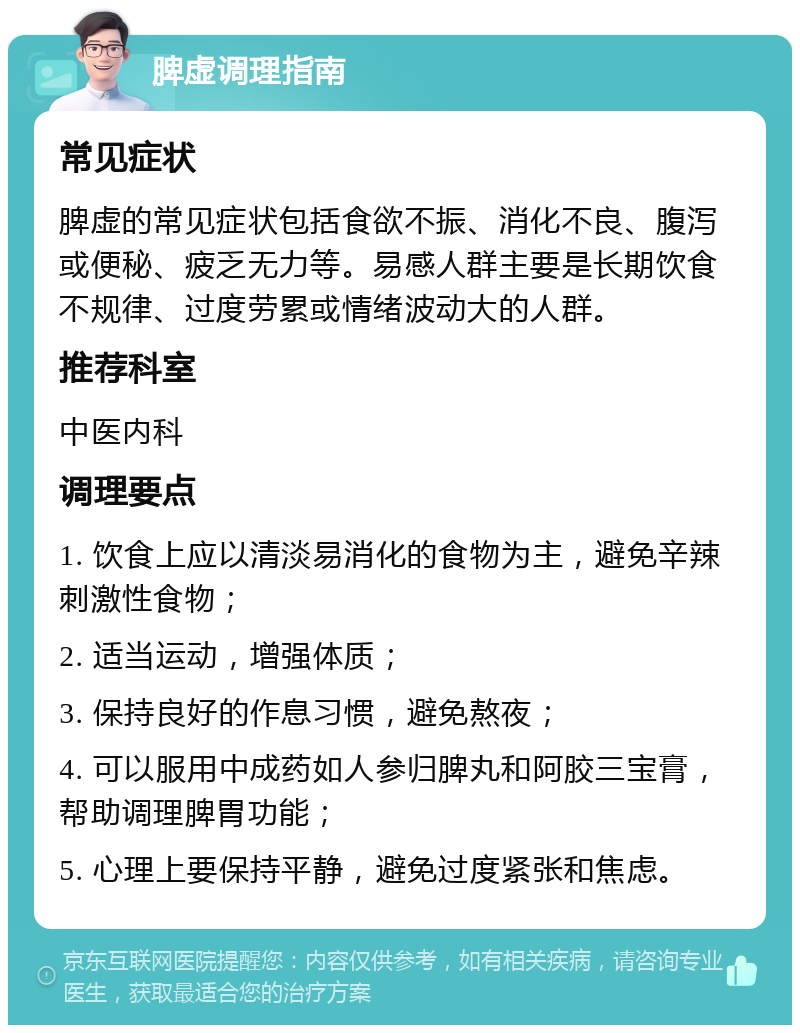 脾虚调理指南 常见症状 脾虚的常见症状包括食欲不振、消化不良、腹泻或便秘、疲乏无力等。易感人群主要是长期饮食不规律、过度劳累或情绪波动大的人群。 推荐科室 中医内科 调理要点 1. 饮食上应以清淡易消化的食物为主，避免辛辣刺激性食物； 2. 适当运动，增强体质； 3. 保持良好的作息习惯，避免熬夜； 4. 可以服用中成药如人参归脾丸和阿胶三宝膏，帮助调理脾胃功能； 5. 心理上要保持平静，避免过度紧张和焦虑。