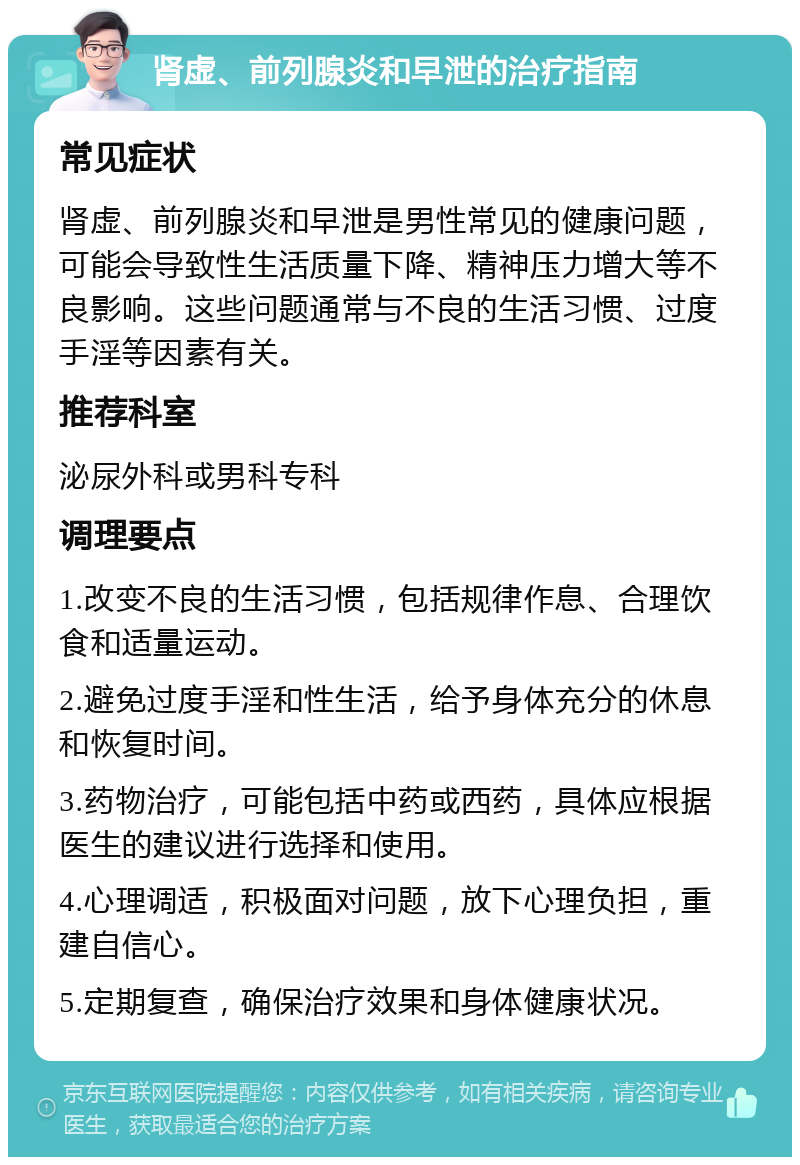 肾虚、前列腺炎和早泄的治疗指南 常见症状 肾虚、前列腺炎和早泄是男性常见的健康问题，可能会导致性生活质量下降、精神压力增大等不良影响。这些问题通常与不良的生活习惯、过度手淫等因素有关。 推荐科室 泌尿外科或男科专科 调理要点 1.改变不良的生活习惯，包括规律作息、合理饮食和适量运动。 2.避免过度手淫和性生活，给予身体充分的休息和恢复时间。 3.药物治疗，可能包括中药或西药，具体应根据医生的建议进行选择和使用。 4.心理调适，积极面对问题，放下心理负担，重建自信心。 5.定期复查，确保治疗效果和身体健康状况。