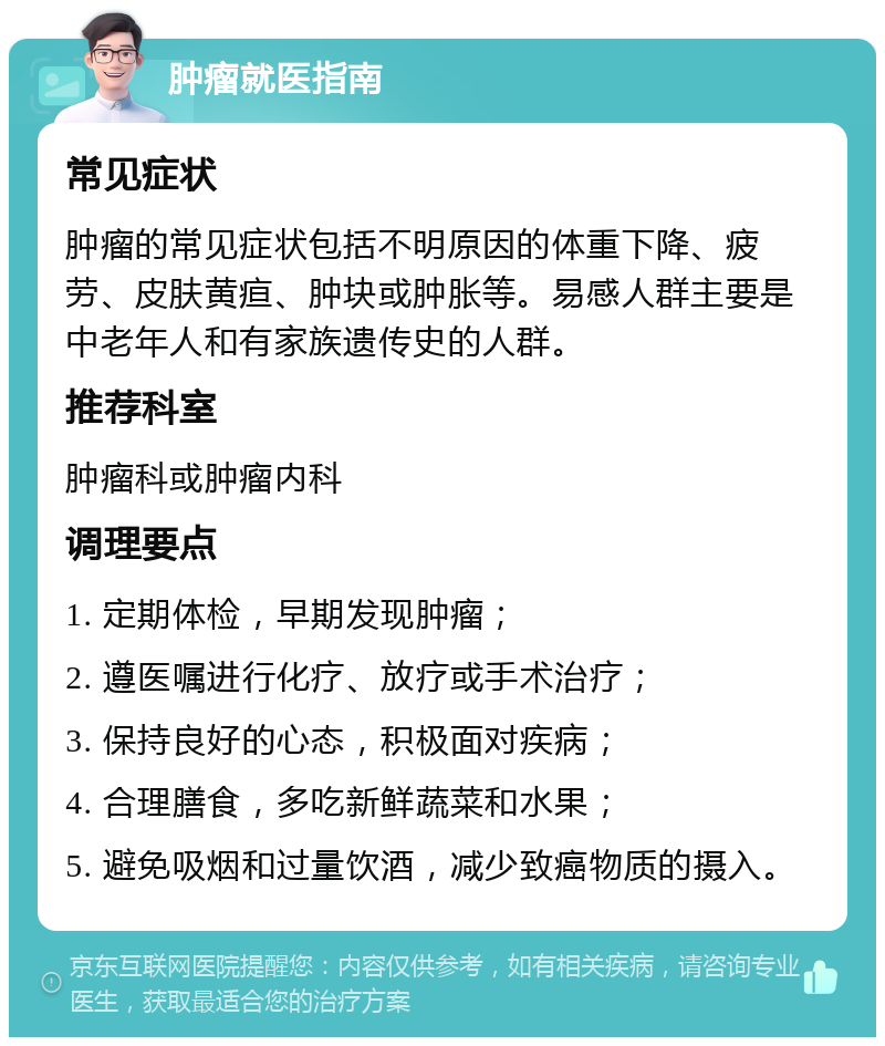 肿瘤就医指南 常见症状 肿瘤的常见症状包括不明原因的体重下降、疲劳、皮肤黄疸、肿块或肿胀等。易感人群主要是中老年人和有家族遗传史的人群。 推荐科室 肿瘤科或肿瘤内科 调理要点 1. 定期体检，早期发现肿瘤； 2. 遵医嘱进行化疗、放疗或手术治疗； 3. 保持良好的心态，积极面对疾病； 4. 合理膳食，多吃新鲜蔬菜和水果； 5. 避免吸烟和过量饮酒，减少致癌物质的摄入。