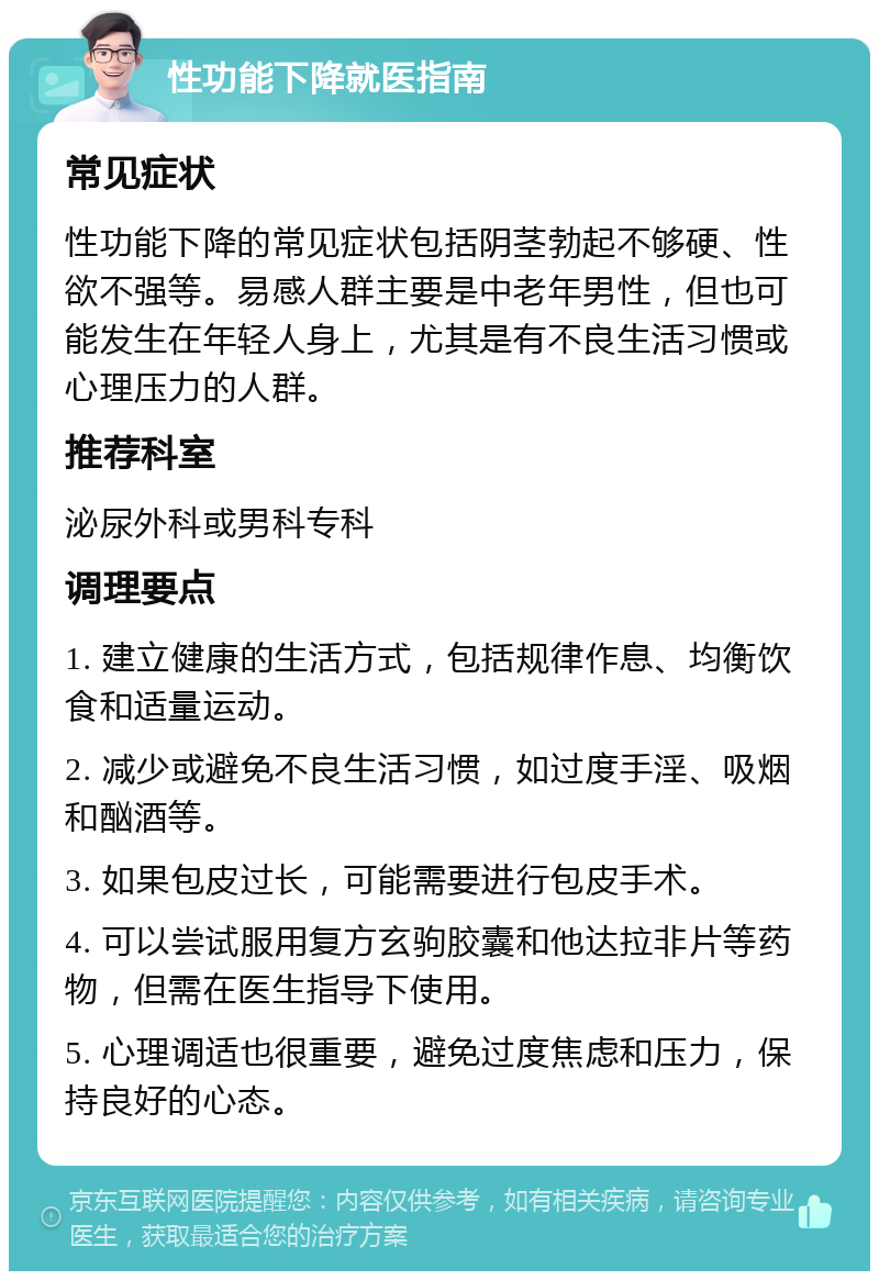 性功能下降就医指南 常见症状 性功能下降的常见症状包括阴茎勃起不够硬、性欲不强等。易感人群主要是中老年男性，但也可能发生在年轻人身上，尤其是有不良生活习惯或心理压力的人群。 推荐科室 泌尿外科或男科专科 调理要点 1. 建立健康的生活方式，包括规律作息、均衡饮食和适量运动。 2. 减少或避免不良生活习惯，如过度手淫、吸烟和酗酒等。 3. 如果包皮过长，可能需要进行包皮手术。 4. 可以尝试服用复方玄驹胶囊和他达拉非片等药物，但需在医生指导下使用。 5. 心理调适也很重要，避免过度焦虑和压力，保持良好的心态。