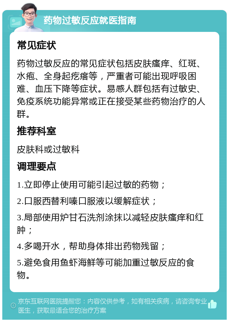 药物过敏反应就医指南 常见症状 药物过敏反应的常见症状包括皮肤瘙痒、红斑、水疱、全身起疙瘩等，严重者可能出现呼吸困难、血压下降等症状。易感人群包括有过敏史、免疫系统功能异常或正在接受某些药物治疗的人群。 推荐科室 皮肤科或过敏科 调理要点 1.立即停止使用可能引起过敏的药物； 2.口服西替利嗪口服液以缓解症状； 3.局部使用炉甘石洗剂涂抹以减轻皮肤瘙痒和红肿； 4.多喝开水，帮助身体排出药物残留； 5.避免食用鱼虾海鲜等可能加重过敏反应的食物。