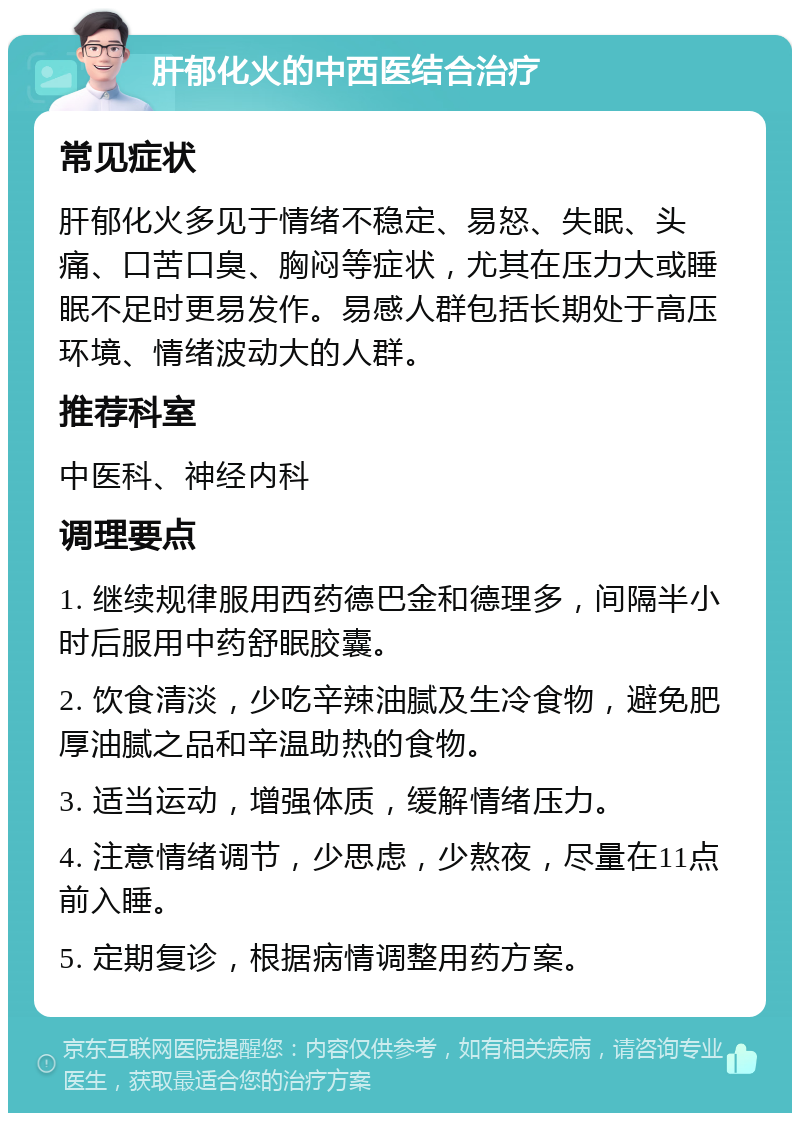 肝郁化火的中西医结合治疗 常见症状 肝郁化火多见于情绪不稳定、易怒、失眠、头痛、口苦口臭、胸闷等症状，尤其在压力大或睡眠不足时更易发作。易感人群包括长期处于高压环境、情绪波动大的人群。 推荐科室 中医科、神经内科 调理要点 1. 继续规律服用西药德巴金和德理多，间隔半小时后服用中药舒眠胶囊。 2. 饮食清淡，少吃辛辣油腻及生冷食物，避免肥厚油腻之品和辛温助热的食物。 3. 适当运动，增强体质，缓解情绪压力。 4. 注意情绪调节，少思虑，少熬夜，尽量在11点前入睡。 5. 定期复诊，根据病情调整用药方案。