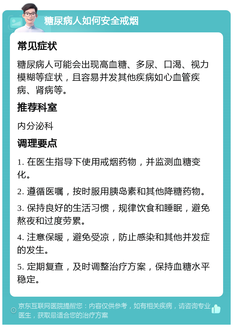 糖尿病人如何安全戒烟 常见症状 糖尿病人可能会出现高血糖、多尿、口渴、视力模糊等症状，且容易并发其他疾病如心血管疾病、肾病等。 推荐科室 内分泌科 调理要点 1. 在医生指导下使用戒烟药物，并监测血糖变化。 2. 遵循医嘱，按时服用胰岛素和其他降糖药物。 3. 保持良好的生活习惯，规律饮食和睡眠，避免熬夜和过度劳累。 4. 注意保暖，避免受凉，防止感染和其他并发症的发生。 5. 定期复查，及时调整治疗方案，保持血糖水平稳定。