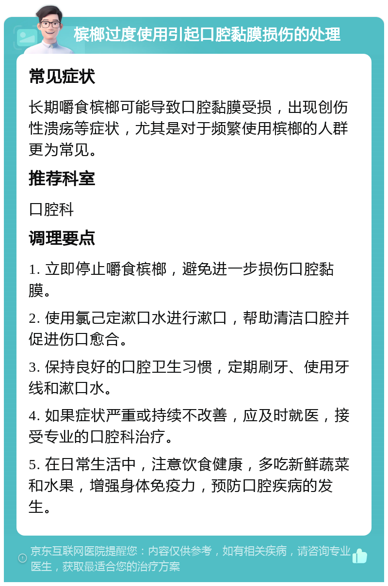 槟榔过度使用引起口腔黏膜损伤的处理 常见症状 长期嚼食槟榔可能导致口腔黏膜受损，出现创伤性溃疡等症状，尤其是对于频繁使用槟榔的人群更为常见。 推荐科室 口腔科 调理要点 1. 立即停止嚼食槟榔，避免进一步损伤口腔黏膜。 2. 使用氯己定漱口水进行漱口，帮助清洁口腔并促进伤口愈合。 3. 保持良好的口腔卫生习惯，定期刷牙、使用牙线和漱口水。 4. 如果症状严重或持续不改善，应及时就医，接受专业的口腔科治疗。 5. 在日常生活中，注意饮食健康，多吃新鲜蔬菜和水果，增强身体免疫力，预防口腔疾病的发生。