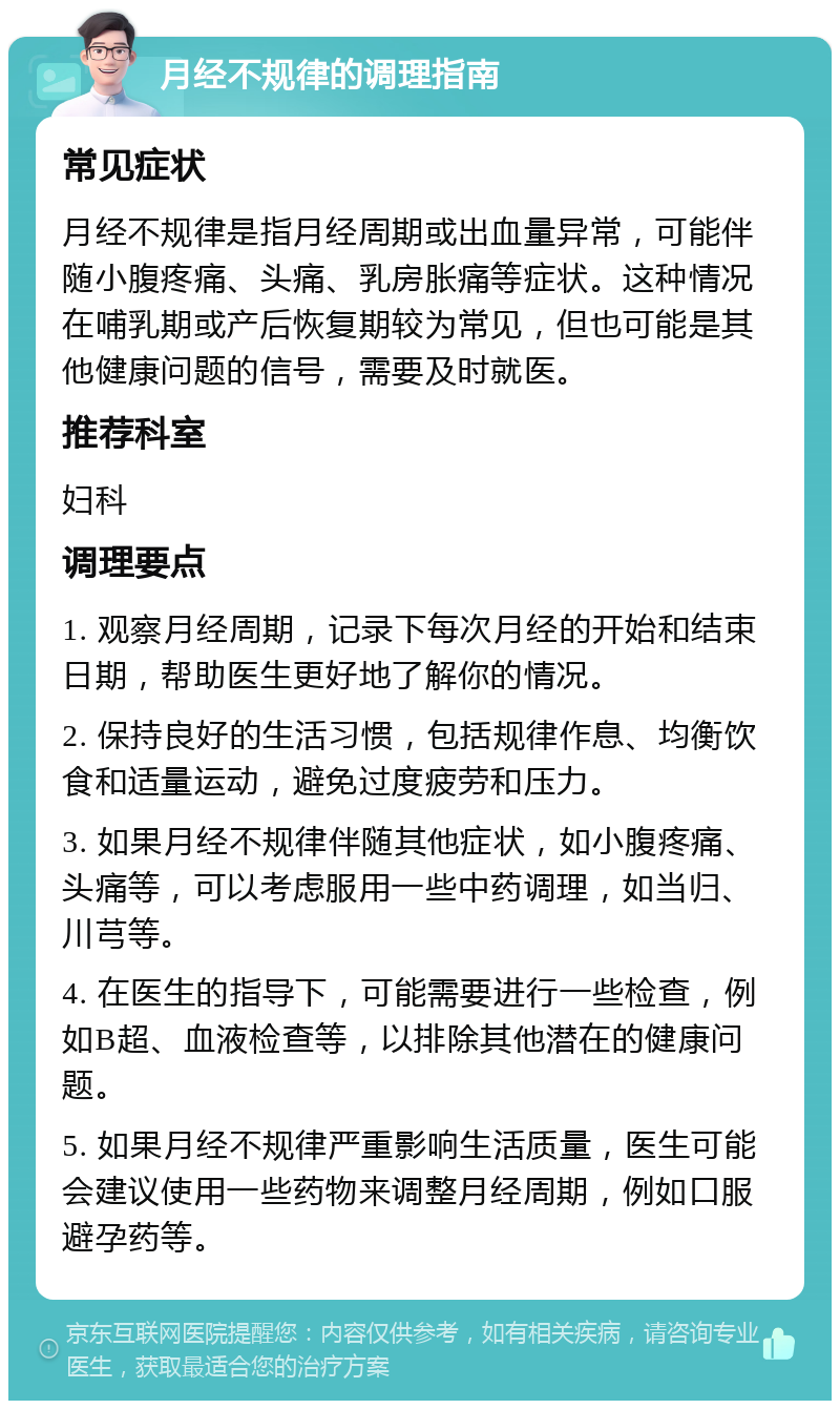 月经不规律的调理指南 常见症状 月经不规律是指月经周期或出血量异常，可能伴随小腹疼痛、头痛、乳房胀痛等症状。这种情况在哺乳期或产后恢复期较为常见，但也可能是其他健康问题的信号，需要及时就医。 推荐科室 妇科 调理要点 1. 观察月经周期，记录下每次月经的开始和结束日期，帮助医生更好地了解你的情况。 2. 保持良好的生活习惯，包括规律作息、均衡饮食和适量运动，避免过度疲劳和压力。 3. 如果月经不规律伴随其他症状，如小腹疼痛、头痛等，可以考虑服用一些中药调理，如当归、川芎等。 4. 在医生的指导下，可能需要进行一些检查，例如B超、血液检查等，以排除其他潜在的健康问题。 5. 如果月经不规律严重影响生活质量，医生可能会建议使用一些药物来调整月经周期，例如口服避孕药等。