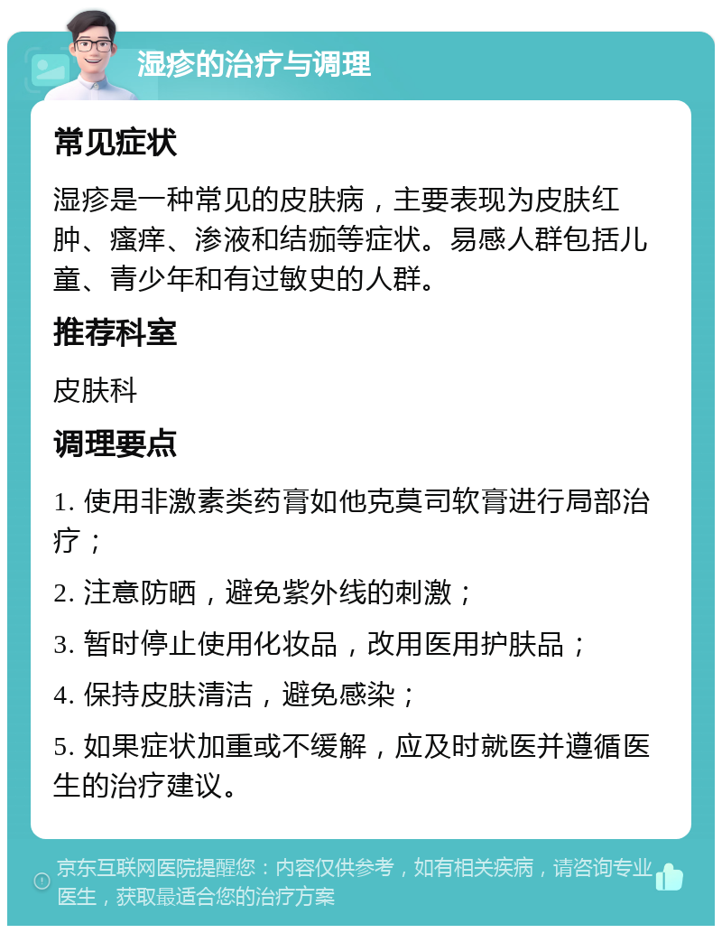 湿疹的治疗与调理 常见症状 湿疹是一种常见的皮肤病，主要表现为皮肤红肿、瘙痒、渗液和结痂等症状。易感人群包括儿童、青少年和有过敏史的人群。 推荐科室 皮肤科 调理要点 1. 使用非激素类药膏如他克莫司软膏进行局部治疗； 2. 注意防晒，避免紫外线的刺激； 3. 暂时停止使用化妆品，改用医用护肤品； 4. 保持皮肤清洁，避免感染； 5. 如果症状加重或不缓解，应及时就医并遵循医生的治疗建议。