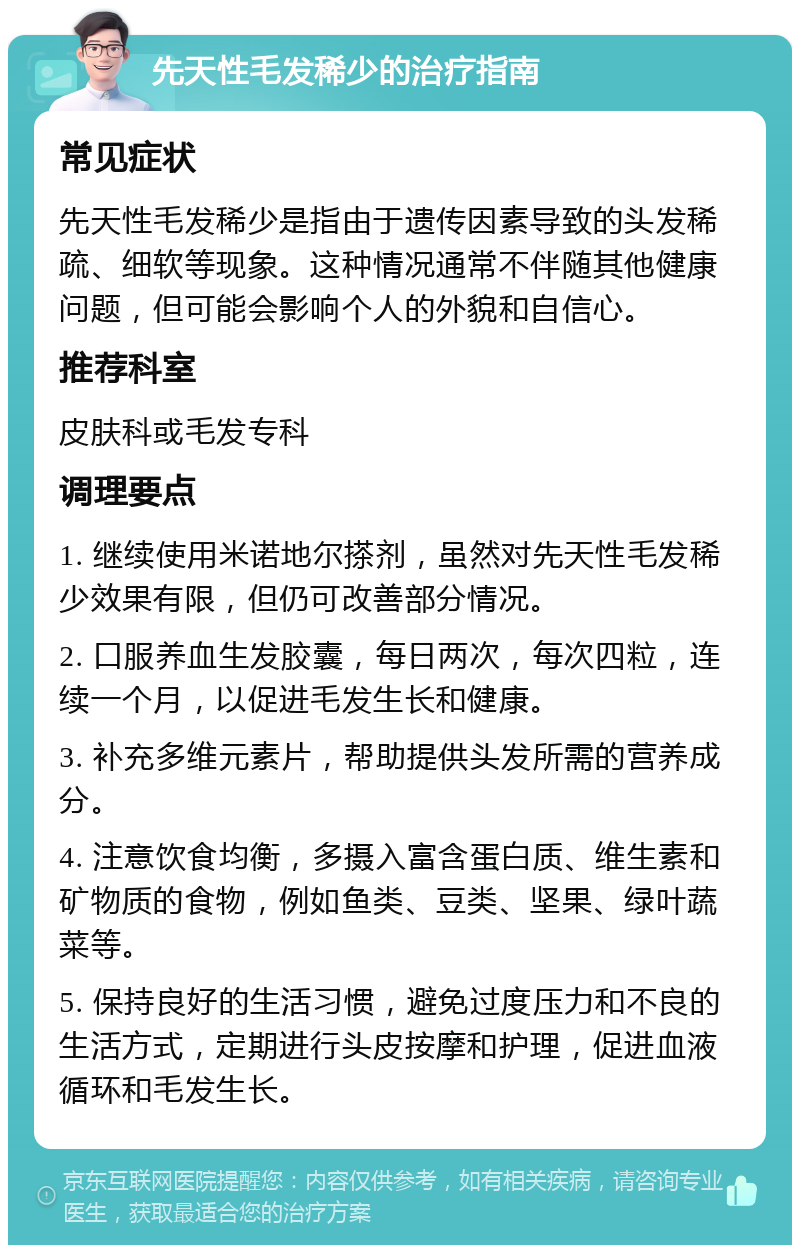 先天性毛发稀少的治疗指南 常见症状 先天性毛发稀少是指由于遗传因素导致的头发稀疏、细软等现象。这种情况通常不伴随其他健康问题，但可能会影响个人的外貌和自信心。 推荐科室 皮肤科或毛发专科 调理要点 1. 继续使用米诺地尔搽剂，虽然对先天性毛发稀少效果有限，但仍可改善部分情况。 2. 口服养血生发胶囊，每日两次，每次四粒，连续一个月，以促进毛发生长和健康。 3. 补充多维元素片，帮助提供头发所需的营养成分。 4. 注意饮食均衡，多摄入富含蛋白质、维生素和矿物质的食物，例如鱼类、豆类、坚果、绿叶蔬菜等。 5. 保持良好的生活习惯，避免过度压力和不良的生活方式，定期进行头皮按摩和护理，促进血液循环和毛发生长。