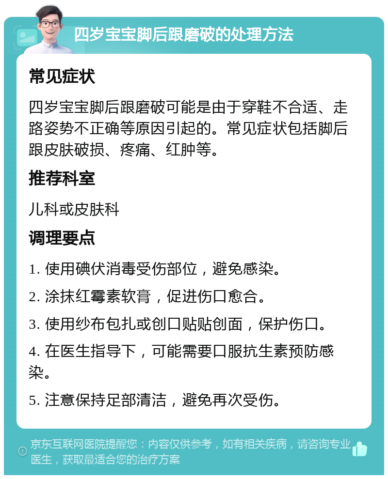 四岁宝宝脚后跟磨破的处理方法 常见症状 四岁宝宝脚后跟磨破可能是由于穿鞋不合适、走路姿势不正确等原因引起的。常见症状包括脚后跟皮肤破损、疼痛、红肿等。 推荐科室 儿科或皮肤科 调理要点 1. 使用碘伏消毒受伤部位，避免感染。 2. 涂抹红霉素软膏，促进伤口愈合。 3. 使用纱布包扎或创口贴贴创面，保护伤口。 4. 在医生指导下，可能需要口服抗生素预防感染。 5. 注意保持足部清洁，避免再次受伤。