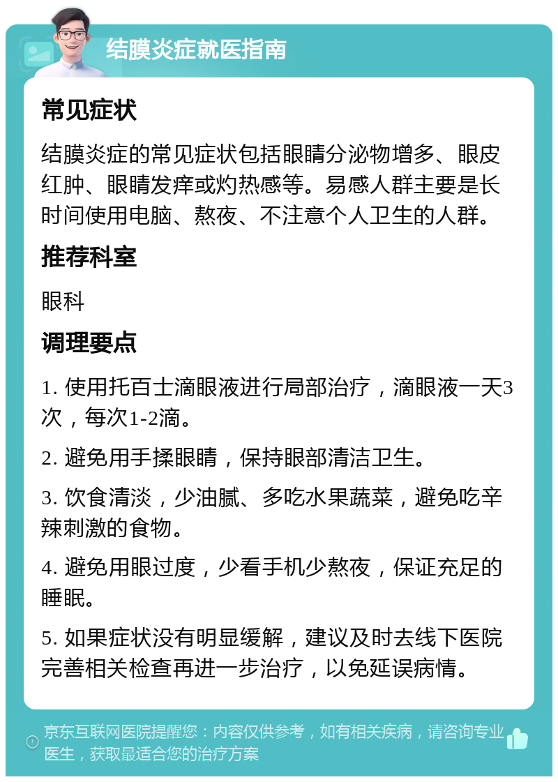 结膜炎症就医指南 常见症状 结膜炎症的常见症状包括眼睛分泌物增多、眼皮红肿、眼睛发痒或灼热感等。易感人群主要是长时间使用电脑、熬夜、不注意个人卫生的人群。 推荐科室 眼科 调理要点 1. 使用托百士滴眼液进行局部治疗，滴眼液一天3次，每次1-2滴。 2. 避免用手揉眼睛，保持眼部清洁卫生。 3. 饮食清淡，少油腻、多吃水果蔬菜，避免吃辛辣刺激的食物。 4. 避免用眼过度，少看手机少熬夜，保证充足的睡眠。 5. 如果症状没有明显缓解，建议及时去线下医院完善相关检查再进一步治疗，以免延误病情。